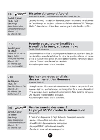 25
Histoire du camp d'Avord
Alain BLANCHARD - Colonel honoraire de l'Armée de l'Air
Vendredi 20 janvier
14h30 à 15h45
Lieu : Bourges
Maison des associations
Salle à demander à l'accueil
Adhérents : 9 €
Non adhérents : 12 €
Le camp d'Avord, 1872 terrain de manœuvre de l'infanterie, 1912 l'arrivée
de l'aviation qui est toujours présente sur la base aérienne 702 "Georges
Madon". Les aviateurs d'Avord ont joué un grand rôle dans les conflits.
R.05
Venise sauvée des eaux ?
Le projet MOSE contre la submersion
Michel DUPIN
Mercredi 25 janvier
18h à 19h30
Lieu : Bourges
Maison des associations
Salle à demander à l'accueil
Adhérents : 10 €
Non adhérents : 12 €
A l'aide d'un diaporama, il s'agit d'aborder les aspects suivants :
- Venise, cité amphibie entre terre et mer
- L'accélération du processus de submersion
- Le projet MOSE : définition et objectifs
- Sa mise en oeuvre et ses conséquences.
E.03
Poterie et sculpture émaillée :
travail de la terre, cuissons, raku
Patrick CRULIS - CéramisteSamedi 21 janvier
10h à 13h00
(2séances:puis11/02 10h-17h)
Lieu : Le Châtelet
Village potier des archers
Adhérents : 80 €
Non adhérents : 90 €
(dont fournitures 40 €)
Découverte du travail de la céramique et réalisation de poterie et de sculp-
ture émaillées selon la technique du raku. La première séance est consa-
crée à la réalisation de pièces en argile et la deuxième à l'émaillage et aux
cuissons. Chacun repartia avec ses créations.
Aucune inscription ne sera prise le jour même.
LC.02
NOUVEAU
NOUVEAU
Réaliser un repas antillais :
des racines et des Hommes
Suzanne PAULIN
Mardi 24 janvier
18h30 à 23h
Lieu : Saint Florent sur Cher
Adhérents : 35 €
Non adhérents : 38 €
(dont fournitures 15 €)
Les explorateurs découvrent de nouveaux territoires et rapportent fruits,
légumes, épices... que les femmes vont magnifier. De la terre à l'assiette il
n'y a qu'un pas. Après quelques transformations, Tatie Suzanne partagera
une nouvelle fois ses recettes avec vous.
Aucune inscription ne sera prise le jour même.
SF.03
 