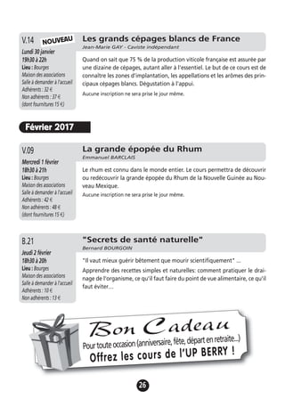 26
La grande épopée du Rhum
Emmanuel BARCLAIS
Mercredi 1 février
18h30 à 21h
Lieu : Bourges
Maison des associations
Salle à demander à l'accueil
Adhérents : 42 €
Non adhérents : 48 €
(dont fournitures 15 €)
Le rhum est connu dans le monde entier. Le cours permettra de découvrir
ou redécouvrir la grande épopée du Rhum de la Nouvelle Guinée au Nou-
veau Mexique.
Aucune inscription ne sera prise le jour même.
V.09
"Secrets de santé naturelle"
Bernard BOURGOIN
Jeudi 2 février
18h30 à 20h
Lieu : Bourges
Maison des associations
Salle à demander à l'accueil
Adhérents : 10 €
Non adhérents : 13 €
"Il vaut mieux guérir bêtement que mourir scientifiquement" ...
Apprendre des recettes simples et naturelles: comment pratiquer le drai-
nage de l'organisme, ce qu'il faut faire du point de vue alimentaire, ce qu'il
faut éviter…
B.21
Les grands cépages blancs de France
Jean-Marie GAY - Caviste indépendant
Lundi 30 janvier
19h30 à 22h
Lieu : Bourges
Maison des associations
Salle à demander à l'accueil
Adhérents : 32 €
Non adhérents : 37 €
(dont fournitures 15 €)
Quand on sait que 75 % de la production viticole française est assurée par
une dizaine de cépages, autant aller à l'essentiel. Le but de ce cours est de
connaître les zones d'implantation, les appellations et les arômes des prin-
cipaux cépages blancs. Dégustation à l'appui.
Aucune inscription ne sera prise le jour même.
V.14 NOUVEAU
Février 2017
Pourtouteoccasion(anniversaire,fête,départenretraite...)
Offrez les cours de l’UP BERRY !
Bon Cadeau
 