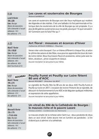 27
Les caves et souterrains de Bourges
Roland NARBOUX
Lundi 6 février
18h à 20h
Lieu : Bourges
Maison des associations
Salle à demander à l'accueil
Adhérents : 14 €
Non adhérents : 17 €
Les caves et souterrains de Bourges sont des lieux mythiques qui recèlent
des légendes et des réalités. C’est une ballade à la fois patrimoniale et his-
torique dans les souterrains de la ville de Bourges qui est proposée. Il y a
plus de 60 galeries souterraines sous nos pieds, pourquoi ? A quoi servaient-
ils? Comment sont-ils faits? Par qui ?
R.04
Pouilly Fumé et Pouilly sur Loire fêtent
80 ans d'AOC
Benoit ROUMET - Directeur du BIVC
Mardi 7 février
19h à 21h
Lieu : Bourges
Maison des associations
Salle à demander à l'accueil
Adhérents : 22 €
Non adhérents : 25 €
Le vignoble de Pouilly fête les 80 ans de ses deux AOC Pouilly-Fumé et
Pouilly-sur-Loire en 2017. L'occasion de revivre l'histoire de ce vignoble, de
découvrir le fonctionnement d'une AOC et de déguster quelques millésimes
et expressions de cette appellation.
Aucune inscription ne sera prise le jour même.
V.07
Un vitrail du XIIè de la Cathédrale de Bourges :
le mauvais riche et le pauvre Lazare
Thérèse LEGRAS - Conférencière du Patrimoine
Mercredi 8 février
15h à 17h
+ 1h de visite
Lieu : Bourges
Maison des associations
Salle à demander à l'accueil
Adhérents : 14 €
Non adhérents : 17 €
Le mauvais emploi de la richesse selon Saint Luc : deux paraboles de Jésus
dans un seul vitrail. Cette œuvre met en lumière ces paroboles : à lire
d'abord puis à admirer à la cathédrale.
A.08
Art floral : mousses et écorces d'hiver
Catherine JOYAUX CORSELLI - Fleuriste
Mardi 7 février
15h à 16h30
Lieu : Bourges
Maison des associations
Salle à demander à l'accueil
Adhérents : 44 €
Non adhérents : 48 €
(dont fournitures 22 €)
Venez créer votre bouquet ! Sur un thème différent à chaque fois, et selon
le rythme des saisons et des fêtes, vous pourrez apprendre les tours de main
de notre métier. Nous fournissons fleurs et accessoires, venez juste avec ta-
bliers, sécateurs , pince coupante et ciseaux.
Aucune inscription ne sera prise le jour même.
A.03
NOUVEAU
 