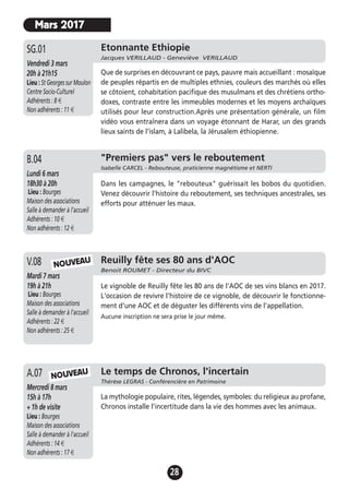 28
"Premiers pas" vers le reboutement
Isabelle CARCEL - Rebouteuse, praticienne magnétisme et NERTI
Lundi 6 mars
18h30 à 20h
Lieu : Bourges
Maison des associations
Salle à demander à l'accueil
Adhérents : 10 €
Non adhérents : 12 €
Dans les campagnes, le "rebouteux" guérissait les bobos du quotidien.
Venez découvrir l'histoire du reboutement, ses techniques ancestrales, ses
efforts pour atténuer les maux.
B.04
Reuilly fête ses 80 ans d'AOC
Benoit ROUMET - Directeur du BIVC
Mardi 7 mars
19h à 21h
Lieu : Bourges
Maison des associations
Salle à demander à l'accueil
Adhérents : 22 €
Non adhérents : 25 €
Le vignoble de Reuilly fête les 80 ans de l'AOC de ses vins blancs en 2017.
L'occasion de revivre l'histoire de ce vignoble, de découvrir le fonctionne-
ment d'une AOC et de déguster les différents vins de l'appellation.
Aucune inscription ne sera prise le jour même.
V.08
Le temps de Chronos, l'incertain
Thérèse LEGRAS - Conférencière en Patrimoine
Mercredi 8 mars
15h à 17h
+ 1h de visite
Lieu : Bourges
Maison des associations
Salle à demander à l'accueil
Adhérents : 14 €
Non adhérents : 17 €
La mythologie populaire, rites, légendes, symboles: du religieux au profane,
Chronos installe l'incertitude dans la vie des hommes avec les animaux.
A.07 NOUVEAU
Etonnante Ethiopie
Jacques VERILLAUD - Geneviève VERILLAUD
Vendredi 3 mars
20h à 21h15
Lieu : St Georges sur Moulon
Centre Socio-Culturel
Adhérents : 8 €
Non adhérents : 11 €
Que de surprises en découvrant ce pays, pauvre mais accueillant : mosaïque
de peuples répartis en de multiples ethnies, couleurs des marchés où elles
se côtoient, cohabitation pacifique des musulmans et des chrétiens ortho-
doxes, contraste entre les immeubles modernes et les moyens archaïques
utilisés pour leur construction.Après une présentation générale, un film
vidéo vous entraînera dans un voyage étonnant de Harar, un des grands
lieux saints de l’islam, à Lalibela, la Jérusalem éthiopienne.
SG.01
Mars 2017
NOUVEAU
 