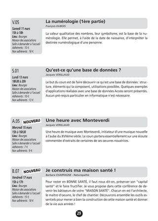 29
Une heure avec Monteverdi
Jacques VERILLAUD
Mercredi 15 mars
15h à 16h30
Lieu : Bourges
Maison des associations
Salle à demander à l'accueil
Adhérents : 7 €
Non adhérents : 9 €
Une heure de musique avec Monteverdi, initiateur d’une musique nouvelle
à l’aube du XVIIème siècle. Le cours portera essentiellement sur une écoute
commentée d’extraits de certaines de ses oeuvres novatrices.
A.05 NOUVEAU
Je construis ma maison santé !
Barbara CHARPAGNE - Naturopathe
Vendredi 17 mars
15h à 17h
Lieu : Bourges
Maison des associations
Salle à demander à l'accueil
Adhérents : 15 €
Non adhérents : 18 €
Pour rester en BONNE SANTÉ, il faut nous dit-on, préserver son "capital
santé" et le faire fructifier. Je vous propose dans cette conférence de de-
venir les bâtisseurs de votre "MAISON SANTÉ". Chacun en est l’architecte,
le maître d’oeuvre, le chef de chantier. Découvrons ensemble les outils es-
sentiels pour mener à bien la construction de cette maison santé et donner
de la vie aux années !
B.07 NOUVEAU
La numérologie (1ère partie)
François DUBOIS
Samedi 11 mars
15h à 18h
Lieu : Bourges
Maison des associations
Salle à demander à l'accueil
Adhérents : 15 €
Non adhérents : 18 €
La valeur qualitative des nombres, leur symbolisme, est la base de la nu-
mérologie. Elle permet, à l'aide de la date de naissance, d'interpréter la
destinée numérologique d'une personne.
V.05
Qu'est-ce qu'une base de données ?
Jacques VERILLAUD
Lundi 13 mars
18h30 à 20h
Lieu : Bourges
Maison des associations
Salle à demander à l'accueil
Adhérents : 10 €
Non adhérents : 13 €
Le but du cours est de faire découvrir ce qu'est une base de données : struc-
ture, éléments qui la composent, utilisations possibles. Quelques exemples
d'applications réalisées avec une base de données Access seront présentés.
Aucun pré-requis particulier en informatique n'est nécessaire.
S.01
 