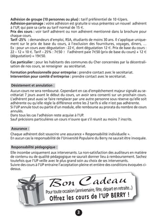 33
Adhésion de groupe (10 personnes ou plus) : tarif préférentiel de 10 €/pers.
Adhésion-parrainage : votre adhésion est gratuite si vous présentez un nouvel adhérent
à l’UP, qui paie sa carte au tarif normal de 15 €.
Prix des cours : voir tarif adhérent ou non adhérent mentionné dans la brochure pour
chaque cours.
Tarif -25% : demandeurs d’emploi, RSA, étudiants de moins 30 ans. Il s’applique unique-
ment sur le prix de base du cours, à l’exclusion des fournitures, voyages, diners, …
Ex : pour un cours avec dégustation : 22 €, dont dégustation 12 €. Prix de base du cours :
22 – 12 = 10 €. Tarif – 25% : 7€50 ? l’adhérent paie 7€50 (prix de base du cours) + 12 €
(dégustation) = 19€50.
Cas particulier : pour les habitants des communes du Cher concernées par la décentrali-
sation de nos cours, se renseigner au secrétariat.
Formation professionnelle pour entreprise : prendre contact avec le secrétariat.
Intervention pour comité d’entreprise : prendre contact avec le secrétariat.
Aucun cours ne sera remboursé. Cependant en cas d’empêchement majeur signalé au se-
crétariat 7 jours avant le début du cours, un avoir sera consenti sur un prochain cours.
L’adhérent peut aussi se faire remplacer par une autre personne sous réserve qu’elle soit
adhérente ou qu’elle règle la différence entre les 2 tarifs si elle n’est pas adhérente.
Si l’UP annule tout ou partie d’un module, elle rembourse au prorata du nombre de cours
annulés.
Dans tous les cas l’adhésion reste acquise à l’UP.
Sauf précisions particulières un cours n’ouvre que s’il réunit au moins 7 inscrits.
Chaque adhérent doit souscrire une assurance « Responsabilité individuelle ».
En aucun cas la responsabilité de l’Université Populaire du Berry ne saurait être invoquée.
Elle incombe uniquement aux intervenants. La non-satisfaction des auditeurs en matière
de contenu ou de qualité pédagogique ne saurait donner lieu à remboursement. Sachez
toutefois que l’UP veille avec le plus grand soin au choix de ses intervenants.
Suivre des cours à l’UP entraine l’acceptation pleine et entière des conditions évoquées ci-
dessus.
Responsabilité pédagogique :
Assurance :
Désistement et annulation :
Pourtouteoccasion(anniversaire,fête,départenretraite...)
Offrez les cours de l’UP BERRY !
Bon Cadeau
 