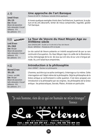 30
Une approche de l'art Baroque
France LE LOC'H - Professeur retraité d’Arts appliqués
Samedi 18 mars
10h à 12h
Lieu : Bourges
Maison des associations
Salle à demander à l'accueil
Adhérents : 10 €
Non adhérents : 13 €
A travers quelques exemples choisis dans l'architecture, la peinture, la sculp-
ture et les arts décoratifs, tenter de mieux comprendre, regarder, goûter
l'art baroque.
A.10
Introduction à la philosophie
Alain VERNET - Docteur en philosophie
Mercredi 22 mars
18h à 20h
(2séances: puis26/04)
Lieu : Bourges
Maison des associations
Salle à demander à l'accueil
Adhérents : 18 €
Non adhérents : 21 €
L’homme, seul être qui se sache contingent, s’interroge sur lui-même. Cette
interrogation est l’objet même de la philosophie. Déjà les philosophes de la
Grèce antique se confrontaient à cette question. Il est donc proposé une
introduction à la philosophie par ses origines ; les philosophes de la Grèce
antique : les présocratiques, Socrate, Platon, Aristote en particulier.
H.02
La Tour de Vesvre du Haut Moyen Age au
XVIIIème siècle
Jean DAGALLIER - Guide sur le site de la Tour de Vesvre
Nicole SERVEAU - Présidente ATV et Guide
Lundi 20 mars
18h à 19h30
Lieu : Bourges
Maison des associations
Salle à demander à l'accueil
Adhérents : 10 €
Non adhérents : 13 €
Le site castral de Vesvre présente un intérêt exceptionnel de par sa rare
continuité d'occupation. Du Haut Moyen Age à la veille de la Révolution,
ce lieu témoignage de la vie de ceux qui ont vécu là sur une si longue pé-
riode. Ils y ont laissé leurs empreintes.
R.03 NOUVEAU
”Je suis homme, rien de ce qui est humain ne m’est étranger”.
Terence
 
