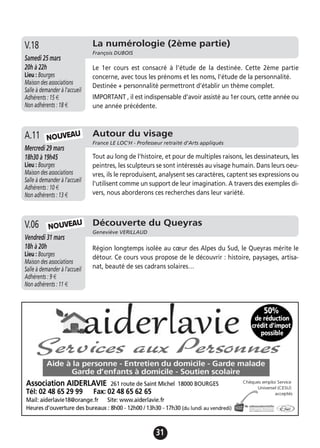 31
La numérologie (2ème partie)
François DUBOIS
Samedi 25 mars
20h à 22h
Lieu : Bourges
Maison des associations
Salle à demander à l'accueil
Adhérents : 15 €
Non adhérents : 18 €
Le 1er cours est consacré à l’étude de la destinée. Cette 2ème partie
concerne, avec tous les prénoms et les noms, l’étude de la personnalité.
Destinée + personnalité permettront d’établir un thème complet.
IMPORTANT , il est indispensable d’avoir assisté au 1er cours, cette année ou
une année précédente.
V.18
Autour du visage
France LE LOC'H - Professeur retraité d’Arts appliqués
Mercredi 29 mars
18h30 à 19h45
Lieu : Bourges
Maison des associations
Salle à demander à l'accueil
Adhérents : 10 €
Non adhérents : 13 €
Tout au long de l'histoire, et pour de multiples raisons, les dessinateurs, les
peintres, les sculpteurs se sont intéressés au visage humain. Dans leurs oeu-
vres, ils le reproduisent, analysent ses caractères, captent ses expressions ou
l'utilisent comme un support de leur imagination. A travers des exemples di-
vers, nous aborderons ces recherches dans leur variété.
A.11 NOUVEAU
Découverte du Queyras
Geneviève VERILLAUD
Vendredi 31 mars
18h à 20h
Lieu : Bourges
Maison des associations
Salle à demander à l'accueil
Adhérents : 9 €
Non adhérents : 11 €
Région longtemps isolée au cœur des Alpes du Sud, le Queyras mérite le
détour. Ce cours vous propose de le découvrir : histoire, paysages, artisa-
nat, beauté de ses cadrans solaires…
V.06 NOUVEAU
 