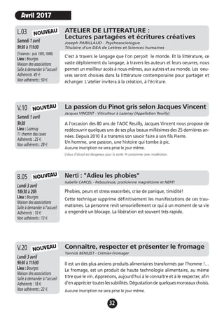 32
ATELIER DE LITTERATURE :
Lectures partagées et écritures créatives
Joseph PARILLAUD - Psychosociologue
Titulaire d'un DEA de Lettres et Sciences humaines
Samedi 1 avril
9h30 à 11h30
(3séances: puis13/05,10/06)
Lieu : Bourges
Maison des associations
Salle à demander à l'accueil
Adhérents :45 €
Non adhérents : 50 €
C'est à travers le langage que l'on perçoit le monde. Et la littérature, ce
vaste déploiement du langage, à travers les auteurs et leurs oeuvres, nous
permet un meilleur accès à nous-mêmes, aux autres et au monde. Les oeu-
vres seront choisies dans la littérature contemporaine pour partager et
échanger. L'atelier invitera à la création, à l'écriture.
L.03
La passion du Pinot gris selon Jacques Vincent
Jacques VINCENT - Viticulteur à Lazenay (Appellation Reuilly)
Samedi 1 avril
9h30
Lieu : Lazenay
11 chemin des caves
Adhérents : 25 €
Non adhérents : 28 €
A l'occasion des 80 ans de l'AOC Reuilly, Jacques Vincent nous propose de
redécouvrir quelques uns de ses plus beaux millésimes des 25 dernières an-
nées. Depuis 2010 il a transmis son savoir faire à son fils Pierre.
Un homme, une passion, une histoire qui tombe à pic.
Aucune inscription ne sera prise le jour même.
L’abus d’alcool est dangereux pour la santé. A consommer avec modération.
V.10
Connaître, respecter et présenter le fromage
Yannick BENEZET - Crémier-Fromager
Lundi 3 avril
9h30 à 11h30
Lieu : Bourges
Maison des associations
Salle à demander à l'accueil
Adhérents : 18 €
Non adhérents : 22 €
Il est un des plus anciens produits alimentaires transformés par l'homme !…
Le fromage, est un produit de haute technologie alimentaire, au même
titre que le vin. Apprenons, aujourd'hui à le connaître et à le respecter, afin
d'en apprécier toutes les subtilités. Dégustation de quelques morceaux choisis.
Aucune inscription ne sera prise le jour même.
V.20
NOUVEAU
NOUVEAU
NOUVEAU
Avril 2017
Jeudi 19 novembre
17h à 19h
Lieu : Bourges
Maison des associations -
Salle à demander à l'accueil
Adhérents : 12 €
Non adhérents : 15 €
Phobies, peurs et stress exacerbés, crise de panique, timidité!
Cette technique supprime définitivement les manifestations de ces trau-
matismes. La personne revit sensoriellement ce qui à un moment de sa vie
a engendré un blocage. La libération est souvent très rapide.
A.13 Nerti : "Adieu les phobies"
Isabelle CARCEL - Rebouteuse, praticienne magnétisme et NERTI
Lundi 3 avril
18h30 à 20h
Lieu : Bourges
Maison des associations
Salle à demander à l'accueil
Adhérents : 10 €
Non adhérents : 13 €
B.05 NOUVEAU
 