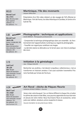33
Martinique, l'île des revenants
Jacques VERILLAUD
Mercredi 5 avril
16h à 17h15
Lieu : Mennetou-Salon
Foyer Logement
Adhérents : 9 €
Non adhérents : 11 €
Présentation d'un film video relatant un des voyages de l'UP, effectué en
Martinique : Fort de France, les côtes Atlantique et Caraïbes, le Centre et le
Sud de l'île.
MS.03
Photographie : techniques et applications
Axelle REBOUX - Photographe professionnelle
Mercredi 5 avril
18h30 à 20h
(4séances: puis26/04,03/05,17/05)
Lieu : Bourges
Maison des associations
Salle à demander à l'accueil
Adhérents : 40 €
Non adhérents : 45 €
- Comprendre la technique photographique dans son ensemble : du fonc-
tionnement de l'appareil photo numérique au regard du photographe.
- Travailler son regard pour améliorer ses images.
- La dernière séance se déroulera sur le terrain pour une mise en pratique
des cours.
S.08
Initiation à la généalogie
Jean - Philippe GUILLON
Jeudi 6 avril
18h à 20h
Lieu : Bourges
Maison des associations
Salle à demander à l'accueil
Adhérents : 40 €
Non adhérents : 45 €
Rechercher ses ancêtres, c'est devenir enquêteur, collectionneur, c'est se
transformer en historien amateur. C'est aussi souhaiter transmettre l'his-
toire familiale par le biais de l'écriture.
V.19
Art floral : clôche de Pâques fleurie
Catherine JOYAUX CORSELLI – Fleuriste
Mardi 11 avril
15h à 16h30
Lieu : Bourges
Maison des associations
Salle à demander à l'accueil
Adhérents : 33 €
Non adhérents : 37 €
(dont fournitures 12 €)
Venez créer votre bouquet ! Sur un thème différent à chaque fois, et selon
le rythme des saisons et des fêtes, vous pourrez apprendre les tours de main
et astuces de notre métier. Nous fournissons fleurs et accessoires, venez
juste avec tabliers, sécateurs, pince coupante et ciseaux.
Aucune inscription ne sera prise le jour même.
A.04
NOUVEAU
NOUVEAU
 