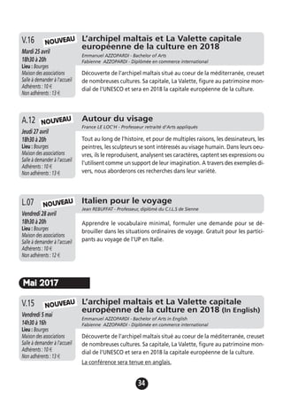 34
L’archipel maltais et La Valette capitale
européenne de la culture en 2018
Emmanuel AZZOPARDI - Bachelor of Arts
Fabienne AZZOPARDI - Diplômée en commerce international
Mardi 25 avril
18h30 à 20h
Lieu : Bourges
Maison des associations
Salle à demander à l'accueil
Adhérents : 10 €
Non adhérents : 13 €
Découverte de l’archipel maltais situé au coeur de la méditerranée, creuset
de nombreuses cultures. Sa capitale, La Valette, figure au patrimoine mon-
dial de l’UNESCO et sera en 2018 la capitale européenne de la culture.
V.16
Italien pour le voyage
Jean REBUFFAT - Professeur, diplômé du C.I.L.S de Sienne
Vendredi 28 avril
18h30 à 20h
Lieu : Bourges
Maison des associations
Salle à demander à l'accueil
Adhérents : 10 €
Non adhérents : 12 €
Apprendre le vocabulaire minimal, formuler une demande pour se dé-
brouiller dans les situations ordinaires de voyage. Gratuit pour les partici-
pants au voyage de l'UP en Italie.
L.07
NOUVEAU
L’archipel maltais et La Valette capitale
européenne de la culture en 2018 (In English)
Emmanuel AZZOPARDI - Bachelor of Arts in English
Fabienne AZZOPARDI - Diplômée en commerce international
Vendredi 5 mai
14h30 à 16h
Lieu : Bourges
Maison des associations
Salle à demander à l'accueil
Adhérents : 10 €
Non adhérents : 13 €
Découverte de l’archipel maltais situé au coeur de la méditerranée, creuset
de nombreuses cultures. Sa capitale, La Valette, figure au patrimoine mon-
dial de l’UNESCO et sera en 2018 la capitale européenne de la culture.
La conférence sera tenue en anglais.
V.15 NOUVEAU
Mai 2017
Autour du visage
France LE LOC'H - Professeur retraité d’Arts appliqués
Jeudi 27 avril
18h30 à 20h
Lieu : Bourges
Maison des associations
Salle à demander à l'accueil
Adhérents : 10 €
Non adhérents : 13 €
Tout au long de l'histoire, et pour de multiples raisons, les dessinateurs, les
peintres, les sculpteurs se sont intéressés au visage humain. Dans leurs oeu-
vres, ils le reproduisent, analysent ses caractères, captent ses expressions ou
l'utilisent comme un support de leur imagination. A travers des exemples di-
vers, nous aborderons ces recherches dans leur variété.
A.12 NOUVEAU
NOUVEAU
 