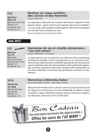 36
Juin 2017
Harmonie de vie et vitalité alimentaire :
”Les anti-stress”
Barbara CHARPAGNE - Naturopathe
Mardi 6 juin
15h à 17h
Lieu : Bourges
Maison des associations
Salle à demander à l'accueil
Adhérents : 15 €
Non adhérents : 18 €
J’ai jugé opportun de vous présenter sous forme de fiches l’essentiel des
connaissances actuelles, souvent insoupçonnées sur six nutriments priori-
taires de la panoplie anti-stress. L’ensemble regroupe des données de pointe
jusqu’ici dispersées dans des communications et des publications spéciali-
sées. Les fiches consacrées à chacun des nutriments-clefs se dédoublent en
une version détaillée et une version plus synthétique constituant un aide-
mémoire.
B.08 NOUVEAU
Bienvenue à Menetou-Salon
Jean-Claude GORDET - Retraité - Marie-Hélène COUSIN
Mercredi 7 juin
15h à 16h45
Lieu : Mennetou-Salon
Foyer logement
Adhérents : 12 €
Non adhérents : 15 €
Découverte de l'histoire et de la vie de la commune en parcourant les rues
du village et en terminant par une visite inhabituelle du château incluant
la machine à vapeur (récemment remise en état) qui entrainait un généra-
teur électrique, chose rare à la fin du XIXe siècle.
MS.04
Pourtouteoccasion(anniversaire,fête,départenretraite...)
Offrez les cours de l’UP BERRY !
Bon Cadeau
Réaliser un repas antillais :
des racines et des Hommes
Suzanne PAULIN
Mardi 30 mai
18h30 à 23h
Lieu : Saint Florent sur Cher
Adhérents : 35 €
Non adhérents : 38 €
(dont fournitures 15 €)
Les explorateurs découvrent de nouveaux territoires et rapportent fruits,
légumes, épices... que les femmes vont magnifier. De la terre à l'assiette il
n'y a qu'un pas. Après quelques transformations, Tatie Suzanne partagera
une nouvelle fois ses recettes avec vous.
Aucune inscription ne sera prise le jour même.
SF.04
 