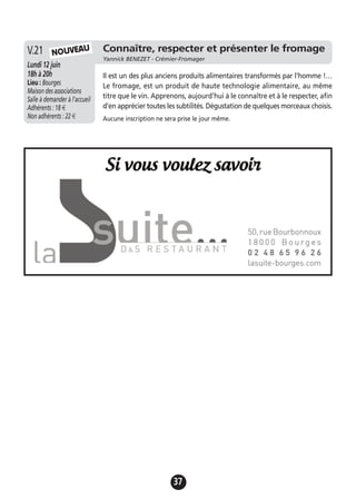 37
Connaître, respecter et présenter le fromage
Yannick BENEZET - Crémier-Fromager
Lundi 12 juin
18h à 20h
Lieu : Bourges
Maison des associations
Salle à demander à l'accueil
Adhérents : 18 €
Non adhérents : 22 €
Il est un des plus anciens produits alimentaires transformés par l'homme !…
Le fromage, est un produit de haute technologie alimentaire, au même
titre que le vin. Apprenons, aujourd'hui à le connaître et à le respecter, afin
d'en apprécier toutes les subtilités. Dégustation de quelques morceaux choisis.
Aucune inscription ne sera prise le jour même.
V.21 NOUVEAU
 