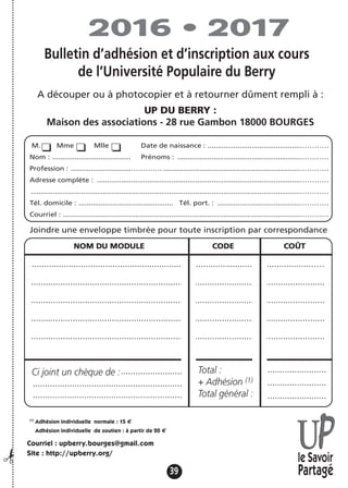 39
Cebulletin,àutiliserencasd’adhésionet/oud’inscriptionparcorrespondance,estàdécouperetàretournerdûmentremplià:
UPDUBERRY:
MAISONDESASSOCIATIONS-28,RUEGAMBON-BOURGES
M. Mme Mlle Date de naissance : ..............................................…………
Nom : ....................................... Prénoms : .............................................................…………
Profession : ..............................…………. ....................................................................…………
Adresse complète : .....................................................................................................…………
......................................................................................................................................…………
Tél. domicile : ............................................... Tél. port. : .........................................…………
Courriel : ......................................................................................................................…………
NOM DU MODULE CODE COÛT
.................................................................................................................……
........................................................................................................................
........................................................................................................................
........................................................................................................................
........................................................................................................................
Ci-jointunchèquede:........................................................................................................................................................................................ Total: ........................................................................
........................................................................................................................................................................................ +adhésion(1)
........................................................................
........................................................................................................................................................................................ Totalgénéral: ........................................................................
(1)
Adhésion individuelle normale : 15 €
Adhésion individuelle de soutien : à partir de 20 €
Joindre une enveloppe timbrée pour toute inscription par correspondance
le Savoir
Partagé
Courriel : upberry.bourges@gmail.com
Site : http://upberry.org/
2016 • 2017
¡
.........................
.............................................................
.............................................................
........................
........................
........................
Total :
+ Adhésion (1)
Total général :
Bulletin d’adhésion et d’inscription aux cours
de l’Université Populaire du Berry
A découper ou à photocopier et à retourner dûment rempli à :
UP DU BERRY :
Maison des associations - 28 rue Gambon 18000 BOURGES
Ci joint un chèque de :
 