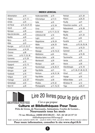 5
Alimentation p.19
Anglais p.11, 12
Armée p.25
Art floral p.13, 22, 27, 33
Avord p.25
Baroque p.30
Base de données p.29
Beatles p.20
Berry p.15
Bible p.23
Bourges p.17, 21, 23, 27
Chamanisme p.14, 24
Chronos p.28
Cuisine p.10, 17, 25, 36
Economie p.15, 20
Environnement p.10
Espagnol p.12, 13
Ecologie p.10
Ethiopie p.28
Facebook p.16
Fatigue p.10
Fromage p.32, 37
Généalogie p.33
Henri IV p.20
Huiles essentielles p.19
Informatique p.11,13
Italie p.35
Italien p.12, 34
Linux p.22
Littérature p.13, 17, 23, 32
Littérature GB p.16
Lupin p.21
Magnétisme p.18, 24
Malte p.34, 35
Martinique p.33
Massage p.10, 14, 22
Méditation p.24
Menetou-Salon p.36
Monteverdi p.29
Musique p.29
Numérologie p.18, 29, 31
Pays Baltes p.21
Peinture p.18, 31, 34
Pays Baltes p.21
Philosophie p.30
Phobies p.19, 32
Photographie p.11, 16, 33
Portrait p.31, 34
Poterie p.24, 25
Pouilly p.27
Prévention routière p.19
Reboutement p.16, 28
Région p.31
Reuilly p.31, 33
Rhum p.26
Ruralité p.15
Santé p.19, 26, 29, 36
Shiatsu p.10, 23
Sommeil p.18
Stress p.10, 36
Tauromachie p.34
Venise p.25
Vesvre p.30
Vibrothérapie p.14, 18
Vin p.17, 26, 27, 28, 32, 35
Vitrail p.27
Voyage p.35
William Blake p.15
Windows 10 p.12
Yoga p.20, 21
INDEX LEXICAL
C’est ce que propose
Culture et Bibliothèques Pour Tous
Prêts de Livres, de Nouveautés, Animations, Cercles de Lecture...
Nouveautés tous les mois
73 rue Mirebeau 18000 BOURGES - Tél : 02 48 24 97 51
bibliothequepourtous18@orange.fr
lundi, mercredi, jeudi, vendredi de 14h30 à 18h - samedi de 14h30 à 17h30 - mercredi de 10h30 à 18h (hors vacances scolaires)
Pour toute information, consulter le site www.cbpt18.fr
 