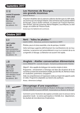 10
Septembre 2017
Les Hommes de Bourges,
ces grands inconnus
Roland Narboux
vendredi 29 septembre
18h30 à 20h30
Lieu : Sancoins
Bibliothèque
Adhérents : 13 €
Non adhérents : 16 €
Il faudrait réhabiliter dans la mémoire collective des Berruyers du XXIe siècle,
ces inconnus qui ont marqué l'Histoire. Cela commence avec le premier Maître
de Bourges, jusqu’à André Cothenet, en passant par François Popineau,
Henri Brisson, Jean de Cucharmoy, Marcel Haegelen, Louis Moynet, ou Jean
Lejuge, ces oubliés de l’Histoire locale.
Gratuit pour les habitants de la commune.
SC 02
Octobre 2017
Décryptage d’une exposition :
Les expertises environnementales du Muséum de Bourges. Conférence 1
Michèle LEMAIRE et Laurent ARTHUR - Conservateurs au Muséum de Bourges
mardi 3 octobre
18h30 à 19h30
Lieu : Bourges
Muséum
Adhérents : Gratuit
Non adhérents : 7 €
Comment suivre l'évolution des espèces animales avec le concours de la
population locale : la science participative à l'échelle d'un département,
les résultats de trois décennies d'implications.
E.08
Anglais : Atelier conversation élémentaire
Annie CRINQUETTE - Licenciée d’anglais - Formatrice professionnelle d’Adultes
Lundi 2 octobre
18h30 à 20h
(26 cours hebdo)
Lieu : Bourges
Maison des associations
Salle à demander à l'accueil
Adhérents : 165 €
Non adhérents : 180 €
Objectif : être capable de dialoguer de manière simple et claire.
Programme : entraînement à l'échange oral dans des situations de la vie
courante au travers de conversations simples, jeux de rôle, etc. Remise à niveau
en vocabulaire, grammaire, conjugaison.
Aide à la compréhension et l'expression orales au moyen de supports audio
et vidéo. Programme adaptable aux besoins des auditeurs.
Niveau : élémentaire (collège).
L.08
NOUVEAU
Jeudi 19 novembre
17h à 19h
Lieu : Bourges
Maison des associations -
Salle à demander à l'accueil
Adhérents : 12 €
Non adhérents : 15 €
Phobies, peurs et stress exacerbés, crise de panique, timidité!
Cette technique supprime définitivement les manifestations de ces trau-
matismes. La personne revit sensoriellement ce qui à un moment de sa vie
a engendré un blocage. La libération est souvent très rapide.
A.13 Nerti : "Adieu les phobies !"
Isabelle CARCEL - Rebouteuse, praticienne magnétisme et NERTI
Lundi 2 octobre
18h à 20h
Lieu : Bourges
Maison des associations
Salle à demander à l'accueil
Adhérents : 13 €
Non adhérents : 16 €
B.01
 