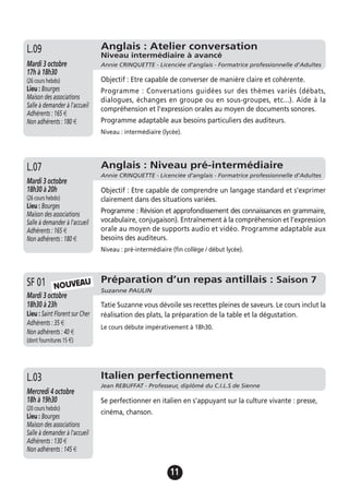 11
Objectif : Etre capable de comprendre un langage standard et s’exprimer
clairement dans des situations variées.
Programme : Révision et approfondissement des connaissances en grammaire,
vocabulaire, conjugaison). Entraînement à la compréhension et l’expression
orale au moyen de supports audio et vidéo. Programme adaptable aux
besoins des auditeurs.
Niveau : pré-intermédiaire (fin collège / début lycée).
Anglais : Niveau pré-intermédiaire
Annie CRINQUETTE - Licenciée d’anglais - Formatrice professionnelle d’Adultes
Mardi 3 octobre
18h30 à 20h
(26 cours hebdo)
Lieu : Bourges
Maison des associations
Salle à demander à l'accueil
Adhérents : 165 €
Non adhérents : 180 €
L.07
Objectif : Etre capable de converser de manière claire et cohérente.
Programme : Conversations guidées sur des thèmes variés (débats,
dialogues, échanges en groupe ou en sous-groupes, etc...). Aide à la
compréhension et l'expression orales au moyen de documents sonores.
Programme adaptable aux besoins particuliers des auditeurs.
Niveau : intermédiaire (lycée).
Anglais : Atelier conversation
Niveau intermédiaire à avancé
Annie CRINQUETTE - Licenciée d’anglais - Formatrice professionnelle d’AdultesMardi 3 octobre
17h à 18h30
(26 cours hebdo)
Lieu : Bourges
Maison des associations
Salle à demander à l'accueil
Adhérents : 165 €
Non adhérents : 180 €
L.09
Préparation d’un repas antillais : Saison 7
Suzanne PAULIN
Mardi 3 octobre
18h30 à 23h
Lieu : Saint Florent sur Cher
Adhérents : 35 €
Non adhérents : 40 €
(dont fournitures 15 €)
Tatie Suzanne vous dévoile ses recettes pleines de saveurs. Le cours inclut la
réalisation des plats, la préparation de la table et la dégustation.
Le cours débute impérativement à 18h30.
SF 01 NOUVEAU
Se perfectionner en italien en s'appuyant sur la culture vivante : presse,
cinéma, chanson.
Italien perfectionnement
Jean REBUFFAT - Professeur, diplômé du C.I.L.S de Sienne
Mercredi 4 octobre
18h à 19h30
(20 cours hebdo)
Lieu : Bourges
Maison des associations
Salle à demander à l'accueil
Adhérents : 130 €
Non adhérents : 145 €
L.03
 