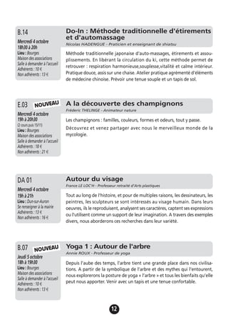 12
Yoga 1 : Autour de l'arbre
Annie ROUX - Professeur de yoga
Jeudi 5 octobre
18h à 19h30
Lieu : Bourges
Maison des associations
Salle à demander à l'accueil
Adhérents : 10 €
Non adhérents : 13 €
Depuis l’aube des temps, l’arbre tient une grande place dans nos civilisa-
tions. A partir de la symbolique de l’arbre et des mythes qui l’entourent,
nous explorerons la posture de yoga « l’arbre » et tous les bienfaits qu’elle
peut nous apporter. Venir avec un tapis et une tenue confortable.
B.07 NOUVEAU
Les champignons : familles, couleurs, formes et odeurs, tout y passe.
Découvrez et venez partager avec nous le merveilleux monde de la
mycologie.
A la découverte des champignons
Fréderic THELINGE - Animateur nature
Mercredi 4 octobre
19h à 20h30
(2 cours puis 15/11)
Lieu : Bourges
Maison des associations
Salle à demander à l'accueil
Adhérents : 18 €
Non adhérents : 21 €
E.03 NOUVEAU
Autour du visage
France LE LOC'H - Professeur retraité d’Arts plastiques
Mercredi 4 octobre
19h à 21h
Lieu : Dun-sur-Auron
Se renseigner à la mairie
Adhérents : 13 €
Non adhérents : 16 €
Tout au long de l'histoire, et pour de multiples raisons, les dessinateurs, les
peintres, les sculpteurs se sont intéressés au visage humain. Dans leurs
oeuvres, ils le reproduisent, analysent ses caractères, captent ses expressions
ou l'utilisent comme un support de leur imagination. A travers des exemples
divers, nous aborderons ces recherches dans leur variété.
DA 01
Do-In : Méthode traditionnelle d'étirements
et d'automassage
Nicolas HADENGUE - Praticien et enseignant de shiatsu
Mercredi 4 octobre
18h30 à 20h
Lieu : Bourges
Maison des associations
Salle à demander à l'accueil
Adhérents : 10 €
Non adhérents : 13 €
Méthode traditionnelle japonaise d'auto-massages, étirements et assou-
plissements. En libérant la circulation du ki, cette méthode permet de
retrouver : respiration harmonieuse,souplesse,vitalité et calme intérieur.
Pratique douce, assis sur une chaise. Atelier pratique agrémenté d'éléments
de médecine chinoise. Prévoir une tenue souple et un tapis de sol.
B.14
 
