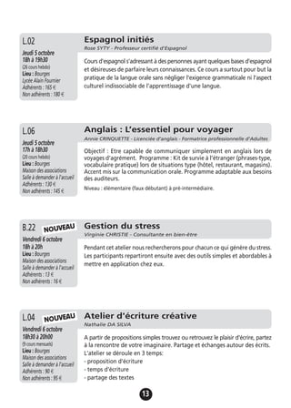 13
Gestion du stress
Virginie CHRISTIE - Consultante en bien-être
Vendredi 6 octobre
18h à 20h
Lieu : Bourges
Maison des associations
Salle à demander à l'accueil
Adhérents : 13 €
Non adhérents : 16 €
Pendant cet atelier nous rechercherons pour chacun ce qui génère du stress.
Les participants repartiront ensuite avec des outils simples et abordables à
mettre en application chez eux.
B.22
Atelier d'écriture créative
Nathalie DA SILVA
Vendredi 6 octobre
18h30 à 20h00
(9 cours mensuels)
Lieu : Bourges
Maison des associations
Salle à demander à l'accueil
Adhérents : 90 €
Non adhérents : 95 €
A partir de propositions simples trouvez ou retrouvez le plaisir d'écrire, partez
à la rencontre de votre imaginaire. Partage et échanges autour des écrits.
L'atelier se déroule en 3 temps:
- proposition d'écriture
- temps d'écriture
- partage des textes
L.04
Espagnol initiés
Rose SYTY - Professeur certifié d'Espagnol
Jeudi 5 octobre
18h à 19h30
(26 cours hebdo)
Lieu : Bourges
Lycée Alain Fournier
Adhérents : 165 €
Non adhérents : 180 €
Cours d'espagnol s'adressant à des personnes ayant quelques bases d'espagnol
et désireuses de parfaire leurs connaissances. Ce cours a surtout pour but la
pratique de la langue orale sans négliger l'exigence grammaticale ni l'aspect
culturel indissociable de l'apprentissage d'une langue.
L.02
NOUVEAU
NOUVEAU
Anglais : L’essentiel pour voyager
Annie CRINQUETTE - Licenciée d’anglais - Formatrice professionnelle d’Adultes
Jeudi 5 octobre
17h à 18h30
(20 cours hebdo)
Lieu : Bourges
Maison des associations
Salle à demander à l'accueil
Adhérents : 130 €
Non adhérents : 145 €
Objectif : Etre capable de communiquer simplement en anglais lors de
voyages d'agrément. Programme : Kit de survie à l’étranger (phrases-type,
vocabulaire pratique) lors de situations type (hôtel, restaurant, magasins).
Accent mis sur la communication orale. Programme adaptable aux besoins
des auditeurs.
Niveau : élémentaire (faux débutant) à pré-intermédiaire.
L.06
 