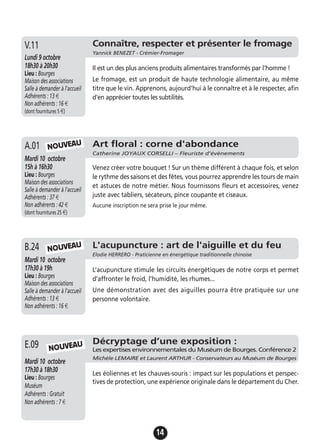 14
L'acupuncture : art de l'aiguille et du feu
Elodie HERRERO - Praticienne en énergétique traditionnelle chinoise
Mardi 10 octobre
17h30 à 19h
Lieu : Bourges
Maison des associations
Salle à demander à l'accueil
Adhérents : 13 €
Non adhérents : 16 €
L’acupuncture stimule les circuits énergétiques de notre corps et permet
d’affronter le froid, l’humidité, les rhumes...
Une démonstration avec des aiguilles pourra être pratiquée sur une
personne volontaire.
B.24
Connaître, respecter et présenter le fromage
Yannick BENEZET - Crémier-Fromager
Lundi 9 octobre
18h30 à 20h30
Lieu : Bourges
Maison des associations
Salle à demander à l'accueil
Adhérents : 13 €
Non adhérents : 16 €
(dont fournitures 5 €)
Il est un des plus anciens produits alimentaires transformés par l'homme !
Le fromage, est un produit de haute technologie alimentaire, au même
titre que le vin. Apprenons, aujourd'hui à le connaître et à le respecter, afin
d'en apprécier toutes les subtilités.
V.11
Art floral : corne d'abondance
Catherine JOYAUX CORSELLI – Fleuriste d’évènements
Mardi 10 octobre
15h à 16h30
Lieu : Bourges
Maison des associations
Salle à demander à l'accueil
Adhérents : 37 €
Non adhérents : 42 €
(dont fournitures 25 €)
Venez créer votre bouquet ! Sur un thème différent à chaque fois, et selon
le rythme des saisons et des fêtes, vous pourrez apprendre les tours de main
et astuces de notre métier. Nous fournissons fleurs et accessoires, venez
juste avec tabliers, sécateurs, pince coupante et ciseaux.
Aucune inscription ne sera prise le jour même.
A.01 NOUVEAU
NOUVEAU
Décryptage d’une exposition :
Les expertises environnementales du Muséum de Bourges. Conférence 2
Michèle LEMAIRE et Laurent ARTHUR - Conservateurs au Muséum de Bourges
Mardi 10 octobre
17h30 à 18h30
Lieu : Bourges
Muséum
Adhérents : Gratuit
Non adhérents : 7 €
Les éoliennes et les chauves-souris : impact sur les populations et perspec-
tives de protection, une expérience originale dans le département du Cher.
E.09 NOUVEAU
 