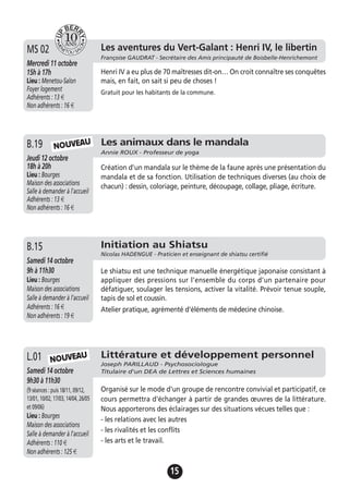 15
Jeudi 19 novembre
17h à 19h
Lieu : Bourges
Maison des associations -
Salle à demander à l'accueil
Adhérents : 12 €
Henri IV a eu plus de 70 maîtresses dit-on… On croit connaître ses conquêtes
mais, en fait, on sait si peu de choses !
Gratuit pour les habitants de la commune.
A.13 Les aventures du Vert-Galant : Henri IV, le libertin
Françoise GAUDRAT - Secrétaire des Amis principauté de Boisbelle-Henrichemont
Mercredi 11 octobre
15h à 17h
Lieu : Menetou-Salon
Foyer logement
Adhérents : 13 €
Non adhérents : 16 €
MS 02
Les animaux dans le mandala
Annie ROUX - Professeur de yoga
Jeudi 12 octobre
18h à 20h
Lieu : Bourges
Maison des associations
Salle à demander à l'accueil
Adhérents : 13 €
Non adhérents : 16 €
Création d’un mandala sur le thème de la faune après une présentation du
mandala et de sa fonction. Utilisation de techniques diverses (au choix de
chacun) : dessin, coloriage, peinture, découpage, collage, pliage, écriture.
B.19 NOUVEAU
Initiation au Shiatsu
Nicolas HADENGUE - Praticien et enseignant de shiatsu certifié
Samedi 14 octobre
9h à 11h30
Lieu : Bourges
Maison des associations
Salle à demander à l'accueil
Adhérents : 16 €
Non adhérents : 19 €
Le shiatsu est une technique manuelle énergétique japonaise consistant à
appliquer des pressions sur l’ensemble du corps d’un partenaire pour
défatiguer, soulager les tensions, activer la vitalité. Prévoir tenue souple,
tapis de sol et coussin.
Atelier pratique, agrémenté d'éléments de médecine chinoise.
B.15
Littérature et développement personnel
Joseph PARILLAUD - Psychosociologue
Titulaire d'un DEA de Lettres et Sciences humainesSamedi 14 octobre
9h30 à 11h30
(9 séances : puis 18/11, 09/12,
13/01, 10/02, 17/03, 14/04, 26/05
et 09/06)
Lieu : Bourges
Maison des associations
Salle à demander à l'accueil
Adhérents : 110 €
Non adhérents : 125 €
Organisé sur le mode d'un groupe de rencontre convivial et participatif, ce
cours permettra d'échanger à partir de grandes œuvres de la littérature.
Nous apporterons des éclairages sur des situations vécues telles que :
- les relations avec les autres
- les rivalités et les conflits
- les arts et le travail.
L.01 NOUVEAU
 