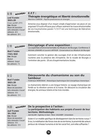 16
De la prospective à l'action :
La participation des habitants aux projets d'avenir de leur
territoire. Méthodologie
Joel ALLAIN - Ingénieur et Jean - Pierre SAULNIER - Universitaire
Jeudi 19 octobre
18h à 19h30
Lieu : Bourges
Maison des associations
Salle à demander à l'accueil
Adhérents : 10 €
Non adhérents : 13 €
Existe-t-il un modèle spécifique de développement dans les territoires ruraux ?
Si oui, la mobilisation des forces vives de ces territoires, la proximité des acteurs
porteurs de richesses humaines et de lien social fort, sont-elles suffisantes ?
H.03 NOUVEAU
E.F.T :
Thérapie énergétique et liberté émotionnelle
Martine CARION - Psycho-praticienne en énergie
Lundi 16 octobre
18h30 à 20h
(3 cours : puis 06/11, 27/11)
Lieu : Bourges
Maison des associations
Salle à demander à l'accueil
Adhérents : 45 €
Non adhérents : 50 €
Aimeriez-vous disposer d'un moyen simple d'apprivoiser vos peurs et vos
angoisses? D'outils efficaces pour effacer aisément les traces émotionnelles
de vos traumatismes passés ? L'E.F.T est une technique de libération
émotionnelle.
B.18 NOUVEAU
Découverte du chamanisme au son du
tambour
Frédérique MARCINIAK - Relaxologue-Sophrologue-Soin énergétique chamaniqueMardi 17 octobre
18h30 à 20h
Lieu : Bourges
Maison des associations
Salle à demander à l'accueil
Adhérents : 10 €
Non adhérents : 13 €
Le chamanisme sibérien a une longue histoire. Le voyage chamanique est
fondé sur la vibration sonore et la transe. On découvre la circulation des
énergies, les animaux totems et les trois mondes.
B.12
Décryptage d’une exposition :
Les expertises environnementales du Muséum de Bourges. Conférence 3
Michèle LEMAIRE et Laurent ARTHUR - Conservateurs au Muséum de Bourges
Mardi 17 octobre
17h30 à 18h30
Lieu : Bourges
Muséum
Adhérents : Gratuit
Non adhérents : 7 €
Comment concilier la gestion des ouvrages d'art et des infrastructures
routières avec la présence des chiroptères. De la rocade de Bourges à
l'entretien des ponts : 20 ans d'expérimentations locales.
E.10 NOUVEAU
 