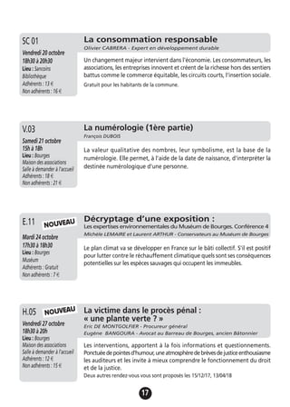 17
Décryptage d’une exposition :
Les expertises environnementales du Muséum de Bourges. Conférence 4
Michèle LEMAIRE et Laurent ARTHUR - Conservateurs au Muséum de Bourges
Mardi 24 octobre
17h30 à 18h30
Lieu : Bourges
Muséum
Adhérents : Gratuit
Non adhérents : 7 €
Le plan climat va se développer en France sur le bâti collectif. S'il est positif
pour lutter contre le réchauffement climatique quels sont ses conséquences
potentielles sur les espèces sauvages qui occupent les immeubles.
E.11 NOUVEAU
La consommation responsable
Olivier CABRERA - Expert en développement durable
Vendredi 20 octobre
18h30 à 20h30
Lieu : Sancoins
Bibliothèque
Adhérents : 13 €
Non adhérents : 16 €
Un changement majeur intervient dans l'économie. Les consommateurs, les
associations, les entreprises innovent et créent de la richesse hors des sentiers
battus comme le commerce équitable, les circuits courts, l'insertion sociale.
Gratuit pour les habitants de la commune.
SC 01
La numérologie (1ère partie)
François DUBOIS
Samedi 21 octobre
15h à 18h
Lieu : Bourges
Maison des associations
Salle à demander à l'accueil
Adhérents : 18 €
Non adhérents : 21 €
La valeur qualitative des nombres, leur symbolisme, est la base de la
numérologie. Elle permet, à l'aide de la date de naissance, d'interpréter la
destinée numérologique d'une personne.
V.03
La victime dans le procès pénal :
« une plante verte ? »
Eric DE MONTGOLFIER - Procureur général
Eugène BANGOURA - Avocat au Barreau de Bourges, ancien Bâtonnier
Vendredi 27 octobre
18h30 à 20h
Lieu : Bourges
Maison des associations
Salle à demander à l'accueil
Adhérents : 12 €
Non adhérents : 15 €
Les interventions, apportent à la fois informations et questionnements.
Ponctuéedepointesd'humour,uneatmosphèredebrèvesdejusticeenthousiasme
les auditeurs et les invite à mieux comprendre le fonctionnement du droit
et de la justice.
Deux autres rendez-vous vous sont proposés les 15/12/17, 13/04/18
H.05 NOUVEAU
 