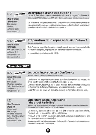 18
Conférence sur les peurs inconscientes et le fonctionnement du cerveau en
proie aux troubles émotionnels tout au long de la vie.
La méthode TIPI, reconnue par le corps médical dans le monde entier, agit
et fonctionne de façon efficace dans un espace temps très court.
La conférence est suivie un mois plus tard, de la formation à l’auto-soin.
Les peurs inconscientes - Conférence
Anne LOISELOT - Pédagogue et thérapeute TIPI
Samedi 4 novembre
15h à 17h
Lieu : Bourges
Maison des associations
Salle à demander à l'accueil
Adhérents : 13 €
Non adhérents : 16 €
B.25
Décryptage d’une exposition :
Les expertises environnementales du Muséum de Bourges. Conférence 5
Michèle LEMAIRE et Laurent ARTHUR - Conservateurs au Muséum de Bourges
Mardi 31 octobre
18h30 à 19h30
Lieu : Bourges
Muséum
Adhérents : Gratuit
Non adhérents : 7 €
Les villes et les villages sont soumis à une pollution lumineuse qui pousse les
espèces animales lucifuges à s'éloigner des zones éclairées. Peut-on endiguer
cette lente érosion de la biodiversité urbaine ?
E.12 NOUVEAU
Préparation d’un repas antillais : Saison 7
Suzanne PAULIN
Mardi 31 octobre
18h30 à 23h
Lieu : Saint Florent sur Cher
Adhérents : 35 €
Non adhérents : 40 €
(dont fournitures 15 €)
Tatie Suzanne vous dévoile ses recettes pleines de saveurs. Le cours inclut la
réalisation des plats, la préparation de la table et la dégustation.
Le cours débute impérativement à 18h30.
SF 02
Novembre 2017
NOUVEAU
NOUVEAU
Littérature Anglo-Américaine :
”the art of Re-Telling”
Barbara THOMAS-RICHARD - diplômée Littérature américaine (Université américaine)
Emmanuel AZZOPARDI - Bachelor of Arts in English
Mardi 7 novembre
9h30 à 11h
(20 cours hebdo)
Lieu : Bourges
Maison des associations
Salle à demander à l'accueil
Adhérents : 130 €
Non adhérents : 145 €
Les mythes, légendes et contes de fées ont toujours fasciné l'homme,
l'incitant à les ré-interpréter à travers le temps.
"The Art of Re-Telling" examinera comment certaines de ces histoires ont
été racontées au cours des siècles.
Niveau souhaité : participants pouvant facilement lire l'anglais et suivre des conver-
sations courantes dans cette langue.
L.05
 