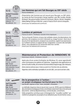 20
Les Hommes qui ont fait Bourges au XXe siècle
Roland NARBOUX
Vendredi 10 novembre
20h à 22h
Lieu : St Georges/Moulon
Centre socio-culturel
Adhérents : 13 €
Non adhérents : 16 €
Présentation des hommes qui ont oeuvré pour Bourges, au XXe siècle :
les maires de Paul Commenge à Serge Lepeltier, avec Mrs Laudier, Boisdé,
Rimbault. Des personnalités comme le Franciscain, Monin, Hervet, Haegelen,
Estève,Barroy, Colling et Monnet jusqu’à Fossé et Rufin seront évoquées.
Gratuit pour les habitants de la commune.
SG 02
Lumière et peinture
France LE LOC'H - Professeur retraité d'Arts Appliqués
Dimanche 12 novembre
15h à 17h
Lieu : Sagonne
Espace Lacouture
Adhérents : 13 €
Non adhérents : 16 €
Tout au long de l'histoire, et pour de multiples raisons, les dessinateurs, les
peintres, les sculpteurs se sont intéressés au visage humain. Dans leurs
œuvres ils le reproduisent, analysent ses caractères, captent ses expressions
ou l'utilisent comme un support de leur imagination. A travers des exemples
divers, nous aborderons ces recherches dans leur variété.
Gratuit pour les habitants de la commune
SN 05
Maintenance et Protection de WINDOWS 10
Dominique VASLIN - Professeur retraité
Lundi 13 novembre
18h à 20h
(2 séances : puis 20/11)
Lieu : Bourges
Maison des associations
Salle à demander à l'accueil
Adhérents : 24 €
Non adhérents : 27 €
Après plus d’une année d’utilisation de Windows 10, venez approfondir
votre connaissance du système et l’optimiser. Suppression des applications et
barres d'outils inutiles, de certaines fonctionnalités d'espionnage, des malwares.
2ème séance prévue pour mises au point en fonction de vos attentes.
Apportez votre ordinateur portable et une clé USB ; une souris est bien utile.
S.06
De la prospective à l'action :
un projet stratégique territorial pour le Cher
Joel ALLAIN - Ingénieur et Jean - Pierre SAULNIER - Universitaire
Jeudi 16 novembre
18h à 19h30
Lieu : Bourges
Maison des associations
Salle à demander à l'accueil
Adhérents : 10 €
Non adhérents : 13 €
La méthode citoyenne mise en œuvre (voir cours du 19/10) a permis d'élaborer
des orientations stratégiques fortes concrétisées notamment dans trois séries de
documents : schémas départementaux, contrat de plan, conventions.
Cette prospective contribue aussi à l'émergence de "nouvelles ruralités" qui
mettent en perspective ces projets et ces réalisations pour les territoires ruraux.
H.04 NOUVEAU
 