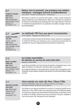 21
Retour vers le sommeil, une pratique non-médica-
menteuse : massages sonores et audiovibrance
Yves COFFY - Praticien audiovibrance - CompositeurVendredi 17 novembre
18h45 à 20h
Lieu : Bourges
Maison des associations
Salle à demander à l'accueil
Adhérents : 9 €
Non adhérents : 12 €
Retrouvez le chemin du sommeil avec plaisir ! Faites reculer l'insomnie
jusqu'à disparition sans médicaments. Découvrez comment les vibrations
de certains sons diffusés de la voûte plantaire à la nuque diluent l'insomnie
et ramènent progressivement vos aptitudes naturelles à plonger dans les
bras de Morphée !
B.21
La formation à l’auto soin permet de devenir acteur automne en pratiquant
la méthode TIPI face aux angoisses, peurs, paniques qui perturbent le
quotidien et freinent l'épanouissement personnel et relationnel.
La méthode TIPI face aux peurs inconscientes
Anne LOISELOT - Pédagogue et thérapeute TIPI
Samedi 18 novembre
15h à 18h
(2 séances : puis 09/12)
Lieu : Bourges
Maison des associations
Salle à demander à l'accueil
Adhérents : 36 €
Non adhérents : 40 €
B.27 NOUVEAU
Jeudi 19 novembre
17h à 19h
Lieu : Bourges
Maison des associations -
Salle à demander à l'accueil
Adhérents : 12 €
Non adhérents : 15 €
Les huiles essentielles sont fournies par les plantes aromatiques pour nous
aider à maintenir ou retrouver notre bien-être au quotidien.
Les modes d’utilisation et les précautions d’emploi seront présentés avant
d’aborder les principales utilisations de plusieurs huiles essentielles d’usage
courant.
A.13 Les huiles essentielles :
les plantes au service de notre bien-être
Maryline SAUVETERREMardi 21 novembre
18h30 à 20h
Lieu : Bourges
Maison des associations
Salle à demander à l'accueil
Adhérents : 10 €
Non adhérents : 13 €
B.10
Une soirée au coin du feu, Cheu l'Zib
Dorothée FONTAINE, restauratrice à Menetou-Salon et son équipe
Dominique PAULIN, membre du club AmphoresMercredi 22 novembre
20h à 22h30
Lieu : Menetou-Salon
Auberge Cheu l’Zib
Adhérents : 49 €
Non adhérents : 55 €
Dorothée et son équipe remettent le couvert à l’occasion des 80 ans du
restaurant « Cheu l’Zib» et des 10 ans de présence de l’UP à Menetou-Salon.
Au cours de ce repas nous rechercherons l’accord le plus en harmonie entre
le solide et le liquide, sachant que tout est fonction de goût, d’apprécia-
tion et de culture. On n’est pas sorti de l’Auberge !
V.17
 