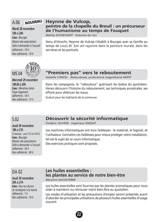 22
Heynne de Vulcop,
peintre de la chapelle du Breuil : un précurseur
de l'humanisme au temps de Fouquet
Mathijs SCHOEVAERT - Historien de l'art
Mardi 28 novembre
18h à 20h
Lieu : Bourges
Maison des associations
Salle à demander à l'accueil
Adhérents : 13 €
Non adhérents : 16 €
Venu d’Utrecht, Heynne de Vulcop s’établit à Bourges avec sa famille au
temps de Louis XI. Son art rayonne dans la peinture murale, dans les
verrières et les portraits.
A.06 NOUVEAU
"Premiers pas" vers le reboutement
Isabelle CARCEL - Rebouteuse, praticienne magnétisme NERTI
Mercredi 29 novembre
18h30 à 20h
Lieu : Menetou-Salon
Foyer-logement
Adhérents : 10 €
Non adhérents : 13 €
Dans les campagnes, le "rebouteux" guérissait les bobos du quotidien.
Venez découvrir l'histoire du reboutement, ses techniques ancestrales, ses
efforts pour atténuer les maux.
Gratuit pour les habitants de la commune.
MS 04
Jeudi 19 novembre
17h à 19h
Lieu : Bourges
Maison des associations -
Salle à demander à l'accueil
Adhérents : 12 €
Non adhérents : 15 €
Les huiles essentielles sont fournies par les plantes aromatiques pour nous
aider à maintenir ou retrouver notre bien-être au quotidien.
Les modes d’utilisation et les précautions d’emploi seront présentés avant
d’aborder les principales utilisations de plusieurs huiles essentielles d’usage
courant.
A.13 Les huiles essentielles :
les plantes au service de notre bien-être
Maryline SAUVETERREJeudi 30 novembre
20h à 21h
Lieu : Dun-sur-Auron
Se renseigner à la mairie
Adhérents : 7 €
Non adhérents : 10 €
DA 02
Découvrir la sécurité informatique
Frédéric OLIVIER - Ingénieur ENSSAT
Jeudi 30 novembre
18h à 21h
(3 séances : puis 7/12 et 14/12)
Lieu : Bourges
Maison des associations
Salle à demander à l'accueil
Adhérents : 54 €
Non adhérents : 60 €
Les machines informatiques ont trois faiblesses : le matériel, le logiciel, et
l'utilisateur. Connaître ces faiblesses pour mieux protéger votre installation,
tel est le sujet de ce cours informatique.
Des exercices pratiques sont proposés.
S.02
 