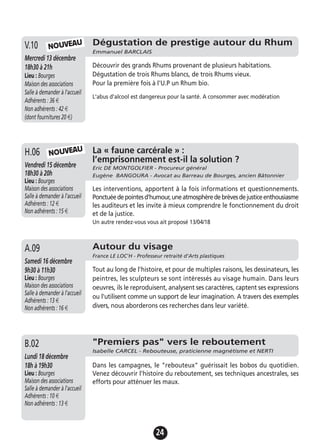 24
Dégustation de prestige autour du Rhum
Emmanuel BARCLAIS
Mercredi 13 décembre
18h30 à 21h
Lieu : Bourges
Maison des associations
Salle à demander à l'accueil
Adhérents : 36 €
Non adhérents : 42 €
(dont fournitures 20 €)
Découvrir des grands Rhums provenant de plusieurs habitations.
Dégustation de trois Rhums blancs, de trois Rhums vieux.
Pour la première fois à l'U.P un Rhum bio.
L'abus d'alcool est dangereux pour la santé. A consommer avec modération
V.10
La « faune carcérale » :
l’emprisonnement est-il la solution ?
Eric DE MONTGOLFIER - Procureur général
Eugène BANGOURA - Avocat au Barreau de Bourges, ancien Bâtonnier
Vendredi 15 décembre
18h30 à 20h
Lieu : Bourges
Maison des associations
Salle à demander à l'accueil
Adhérents : 12 €
Non adhérents : 15 €
Les interventions, apportent à la fois informations et questionnements.
Ponctuéedepointesd'humour,uneatmosphèredebrèvesdejusticeenthousiasme
les auditeurs et les invite à mieux comprendre le fonctionnement du droit
et de la justice.
Un autre rendez-vous vous ait proposé 13/04/18
H.06 NOUVEAU
NOUVEAU
Autour du visage
France LE LOC'H - Professeur retraité d’Arts plastiques
Samedi 16 décembre
9h30 à 11h30
Lieu : Bourges
Maison des associations
Salle à demander à l'accueil
Adhérents : 13 €
Non adhérents : 16 €
Tout au long de l'histoire, et pour de multiples raisons, les dessinateurs, les
peintres, les sculpteurs se sont intéressés au visage humain. Dans leurs
oeuvres, ils le reproduisent, analysent ses caractères, captent ses expressions
ou l'utilisent comme un support de leur imagination. A travers des exemples
divers, nous aborderons ces recherches dans leur variété.
A.09
"Premiers pas" vers le reboutement
Isabelle CARCEL - Rebouteuse, praticienne magnétisme et NERTI
Lundi 18 décembre
18h à 19h30
Lieu : Bourges
Maison des associations
Salle à demander à l'accueil
Adhérents : 10 €
Non adhérents : 13 €
Dans les campagnes, le "rebouteux" guérissait les bobos du quotidien.
Venez découvrir l'histoire du reboutement, ses techniques ancestrales, ses
efforts pour atténuer les maux.
B.02
 