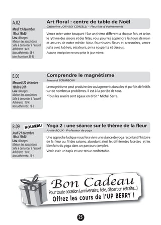 25
Comprendre le magnétisme
Bernard BOURGOIN
Mercredi 20 décembre
18h30 à 20h
Lieu : Bourges
Maison des associations
Salle à demander à l'accueil
Adhérents : 10 €
Non adhérents : 13 €
Le magnétisme peut produire des soulagements durables et parfois définitifs
sur de nombreux problèmes. Il est à la portée de tous.
"Tous les savoirs sont égaux en droit" Michel Serre.
B.06
Art floral : centre de table de Noël
Catherine JOYAUX CORSELLI – Fleuriste d’évènements
Mardi 19 décembre
15h à 16h30
Lieu : Bourges
Maison des associations
Salle à demander à l'accueil
Adhérents : 44 €
Non adhérents : 48 €
(dont fournitures 35 €)
Venez créer votre bouquet ! Sur un thème différent à chaque fois, et selon
le rythme des saisons et des fêtes, vous pourrez apprendre les tours de main
et astuces de notre métier. Nous fournissons fleurs et accessoires, venez
juste avec tabliers, sécateurs, pince coupante et ciseaux.
Aucune inscription ne sera prise le jour même.
A.02
Yoga 2 : une séance sur le thème de la fleur
Annie ROUX - Professeur de yoga
Jeudi 21 décembre
18h à 19h30
Lieu : Bourges
Maison des associations
Salle à demander à l'accueil
Adhérents : 10 €
Non adhérents : 13 €
Une approche ludique nous fera vivre une séance de yoga racontant l’histoire
de la fleur au fil des saisons, abordant ainsi les différentes facettes et les
bienfaits du yoga dans un parcours complet.
Venir avec un tapis et une tenue confortable.
B.09 NOUVEAU
Pourtouteoccasion(anniversaire,fête,départenretraite...)
Offrez les cours de l’UP BERRY !
Bon Cadeau
 