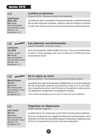 26
Les plantes envahissantes
Fréderic THELINGE - Animateur nature
Lundi 8 janvier
19h à 20h30
(2 séances : puis 22/01)
Lieu : Bourges
Maison des associations
Salle à demander à l'accueil
Adhérents : 18 €
Non adhérents : 21 €
Vous avez des plantes indestructibles chez vous ? Vous en connaissez dans
la nature ? Venez partager avec nous et découvrir la différence entre
envahissant et invasif.
E.04 NOUVEAU
De la vigne au verre
Bertrand DAULNY - Ancien directeur du Centre Technique SICAVAC
Mercredi 10 janvier
19h à 21 h
Lieu : Bourges
Maison des associations
Salle à demander à l'accueil
Adhérents : 22 €
Non adhérents : 26 €
La conduite de la vigne et les opérations d’élaboration du vin seront expliquées
afin de comprendre comment sont produits le raisin et le vin et l’impor-
tance respective du terroir et de l’homme sur la qualité et le style des vins.
Une dégustation d’application accompagnera l’exposé.
L'abus d'alcool est dangereux pour la santé. A consommer avec modération
R.05
Organiser un diaporama
Frédéric OLIVIER - Ingénieur
Jeudi 11 janvier
18h à 21 h
Lieu : Bourges
Maison des associations
Salle à demander à l'accueil
Adhérents : 18 €
Non adhérents : 21 €
La présentation d'un diaporama se doit d'être minutieusement préparée.
Ce cours se propose de vous rappeler les bases de la communication, avant
d'aborder concrètement les problématiques d'organisation logistique, puis
de finir sur l'organisation du contenu de votre présentation.
S.03
NOUVEAU
Janvier 2018
Lumière et peinture
France LE LOC'H - Professeur retraité d'Arts Appliqués
Samedi 6 janvier
9h30 à 11h30
Lieu : Bourges
Maison des associations
Salle à demander à l'accueil
Adhérents : 13 €
Non adhérents : 16 €
La lumière est, dans la conception d’une œuvre picturale, un élément essentiel.
Elle se prête à des jeux complexes, subtils et variés qui révèlent et animent
le sujet choisi. Nous le verrons à travers les œuvres de nombreux peintres.
A.07
 