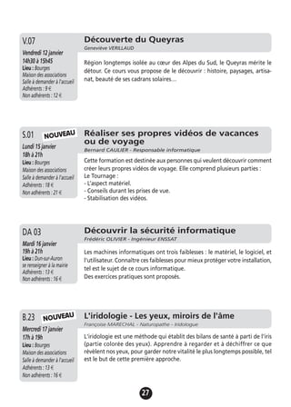 27
Réaliser ses propres vidéos de vacances
ou de voyage
Bernard CAULIER - Responsable informatique
Lundi 15 janvier
18h à 21h
Lieu : Bourges
Maison des associations
Salle à demander à l'accueil
Adhérents : 18 €
Non adhérents : 21 €
Cette formation est destinée aux personnes qui veulent découvrir comment
créer leurs propres vidéos de voyage. Elle comprend plusieurs parties :
Le Tournage :
- L’aspect matériel.
- Conseils durant les prises de vue.
- Stabilisation des vidéos.
S.01
L'iridologie - Les yeux, miroirs de l'âme
Françoise MARECHAL - Naturopathe - Iridologue
Mercredi 17 janvier
17h à 19h
Lieu : Bourges
Maison des associations
Salle à demander à l'accueil
Adhérents : 13 €
Non adhérents : 16 €
L'iridologie est une méthode qui établit des bilans de santé à parti de l'iris
(partie colorée des yeux). Apprendre à regarder et à déchiffrer ce que
révèlent nos yeux, pour garder notre vitalité le plus longtemps possible, tel
est le but de cette première approche.
B.23
NOUVEAU
NOUVEAU
Découverte du Queyras
Geneviève VERILLAUD
Vendredi 12 janvier
14h30 à 15h45
Lieu : Bourges
Maison des associations
Salle à demander à l'accueil
Adhérents : 9 €
Non adhérents : 12 €
Région longtemps isolée au cœur des Alpes du Sud, le Queyras mérite le
détour. Ce cours vous propose de le découvrir : histoire, paysages, artisa-
nat, beauté de ses cadrans solaires…
V.07
Découvrir la sécurité informatique
Frédéric OLIVIER - Ingénieur ENSSAT
Mardi 16 janvier
19h à 21h
Lieu : Dun-sur-Auron
se renseigner à la mairie
Adhérents : 13 €
Non adhérents : 16 €
Les machines informatiques ont trois faiblesses : le matériel, le logiciel, et
l'utilisateur. Connaître ces faiblesses pour mieux protéger votre installation,
tel est le sujet de ce cours informatique.
Des exercices pratiques sont proposés.
DA 03
 