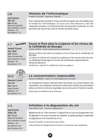 28
Faune et flore dans la sculpture et les vitraux de
la Cathédrale de Bourges
Thérèse LEGRAS - Guide conférencière du PatrimoineVendredi 19 janvier
18h à 19h30
Lieu : Bourges
Maison des associations
Salle à demander à l'accueil
Adhérents : 16 €
Non adhérents : 19 €
Faune et flore sont dans la sculpture et les vitraux de la cathédrale de
Bourges.
La faune et la flore ont inspiré les sculpteurs et les verriers dans les arts.
La cathédrale de Bourges en montre de nombreuses représentations.
Venez les découvrir.
Conférence + visite de 1h à déterminer avec les auditeurs.
A.11 NOUVEAU
Histoire de l'informatique
Frédéric OLIVIER - Ingénieur ENSSAT
Jeudi 18 janvier
18h à 21h
Lieu : Bourges
Maison des associations
Salle à demander à l'accueil
Adhérents : 18 €
Non adhérents : 21 €
Pour comprendre le présent, il faut connaître le passé. Ceci est valable pour
le monde de l'informatique. Ce cours vous fera découvrir, avec des
maquettes animées, le fonctionnement des premières machines, et vous
permettra de faire le lien avec le monde connecté actuel.
S.04
La consommation responsable
Olivier CABRERA - Expert en développement durable
Dimanche 21 janvier
15h à 17h
Lieu : Sagonne
Espace Lacouture
Adhérents : 13 €
Non adhérents : 16 €
Un changement majeur intervient dans l'économie. Les consommateurs, les
associations, les entreprises innovent et créent de la richesse hors des sentiers
battus comme le commerce équitable, les circuits courts, l'insertion sociale.
Gratuit pour les habitants de la commune.
SN 03
Initiation à la dégustation du vin
Jean-Marie GAY - Caviste indépendant
Jeudi 25 janvier
19h30 à 22h
Lieu : Bourges
Maison des associations
Salle à demander à l'accueil
Adhérents : 26 €
Non adhérents : 29 €
(dont fournitures 10 €)
Mystérieux le vin ? Pas vraiment ! L'objectif de ce cours est d'apprendre l'art
de déguster le vin pour en percer ses mystères. La partie pratique comprendra
la dégustation d'un éventail de 6 vins.
Aucune inscription ne sera prise le jour même.
L'abus d'alcool est dangereux pour la santé. A consommer avec modération
V.14
 