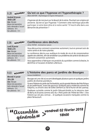 29
L'histoire des parcs et jardins de Bourges
Roland NARBOUX
Mercredi 31 janvier
18h à 20h
Lieu : Bourges
Maison des associations
Salle à demander à l'accueil
Adhérents : 13 €
Non adhérents : 16 €
Bourges est une cité où se sont développés plusieurs parcs et quelques jardins
publics de diverses grandeurs.
Ceseral’Histoiredujardindel’Archevêché,puislagrandeHistoiredesPrés-Fichaux
et ses polémiques, avant de parcourir quelques parcs modernes comme les
Gibjoncs, ou encore celui de Gilles Clément au Val d’Auron dit de Lazenay.
Quelques curiosités comme le jardin Edouard-André ou le méconnu Jean
de Berry et d’autres comme celui du « Petit jardin de l’Hôtel de Ville ». Une
histoire qui est peu connue… et quelques occasions manquées comme la
place Séraucourt.
R.03 NOUVEAU
Qu'est ce que l'hypnose et l'hypnothérapie ?
Marie BOYER - Psychologue et hypno-thérapeute
Vendredi 26 janvier
18h30 à 20h
Lieu : Bourges
Maison des associations
Salle à demander à l'accueil
Adhérents : 10 €
Non adhérents : 13 €
L’hypnose est de nos jours sur le devant de la scène. Pourtant son origine est
ancienne. Qu’est-ce que l’hypnose ? Comment cette technique peut-elle
participer à notre bien-être et à notre santé ? S’inscrit-elle dans une
démarche de prévention ?
B.28
Conférence zéro déchets
Aline TOTHE - Animatrice nature
Lundi 29 janvier
19h30 à 21h
Lieu : Bourges
Maison des associations
Salle à demander à l'accueil
Adhérents : 10 €
Non adhérents : 13 €
Vous découvrirez comment consommer autrement, tout en prenant soin de
notre santé et de notre planète.
La conférence décrira aux auditeurs le mode de vie et de consommation
appelé zéro déchets, afin de sensibiliser aux problèmes de santé et de découvrir
comment consommer autrement.
Vous apprendrez à fabriquer vos produits du quotidien comme la lessive, le
dentifrice à l'occasion d'ateliers ultérieurs.
E.06
NOUVEAU
NOUVEAU
Assemblée
générale“
“
>vendredi 02 février 2018
18h00
 