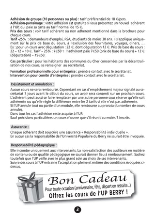 33
Adhésion de groupe (10 personnes ou plus) : tarif préférentiel de 10 €/pers.
Adhésion-parrainage : votre adhésion est gratuite si vous présentez un nouvel adhérent
à l’UP, qui paie sa carte au tarif normal de 15 €.
Prix des cours : voir tarif adhérent ou non adhérent mentionné dans la brochure pour
chaque cours.
Tarif -25% : demandeurs d’emploi, RSA, étudiants de moins 30 ans. Il s’applique unique-
ment sur le prix de base du cours, à l’exclusion des fournitures, voyages, diners, …
Ex : pour un cours avec dégustation : 22 €, dont dégustation 12 €. Prix de base du cours :
22 – 12 = 10 €. Tarif – 25% : 7€50 ? l’adhérent paie 7€50 (prix de base du cours) + 12 €
(dégustation) = 19€50.
Cas particulier : pour les habitants des communes du Cher concernées par la décentrali-
sation de nos cours, se renseigner au secrétariat.
Formation professionnelle pour entreprise : prendre contact avec le secrétariat.
Intervention pour comité d’entreprise : prendre contact avec le secrétariat.
Aucun cours ne sera remboursé. Cependant en cas d’empêchement majeur signalé au se-
crétariat 7 jours avant le début du cours, un avoir sera consenti sur un prochain cours.
L’adhérent peut aussi se faire remplacer par une autre personne sous réserve qu’elle soit
adhérente ou qu’elle règle la différence entre les 2 tarifs si elle n’est pas adhérente.
Si l’UP annule tout ou partie d’un module, elle rembourse au prorata du nombre de cours
annulés.
Dans tous les cas l’adhésion reste acquise à l’UP.
Sauf précisions particulières un cours n’ouvre que s’il réunit au moins 7 inscrits.
Chaque adhérent doit souscrire une assurance « Responsabilité individuelle ».
En aucun cas la responsabilité de l’Université Populaire du Berry ne saurait être invoquée.
Elle incombe uniquement aux intervenants. La non-satisfaction des auditeurs en matière
de contenu ou de qualité pédagogique ne saurait donner lieu à remboursement. Sachez
toutefois que l’UP veille avec le plus grand soin au choix de ses intervenants.
Suivre des cours à l’UP entraine l’acceptation pleine et entière des conditions évoquées ci-
dessus.
Responsabilité pédagogique :
Assurance :
Désistement et annulation :
Pourtouteoccasion(anniversaire,fête,départenretraite...)
Offrez les cours de l’UP BERRY !
Bon Cadeau
 