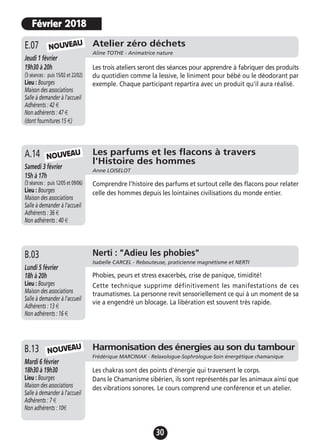 30
Atelier zéro déchets
Aline TOTHE - Animatrice nature
Jeudi 1 février
19h30 à 20h
(3 séances : puis 15/02 et 22/02)
Lieu : Bourges
Maison des associations
Salle à demander à l'accueil
Adhérents : 42 €
Non adhérents : 47 €
(dont fournitures 15 €)
Les trois ateliers seront des séances pour apprendre à fabriquer des produits
du quotidien comme la lessive, le liniment pour bébé ou le déodorant par
exemple. Chaque participant repartira avec un produit qu'il aura réalisé.
E.07
Les parfums et les flacons à travers
l'Histoire des hommes
Anne LOISELOT
Samedi 3 février
15h à 17h
(3 séances : puis 12/05 et 09/06)
Lieu : Bourges
Maison des associations
Salle à demander à l'accueil
Adhérents : 36 €
Non adhérents : 40 €
Comprendre l’histoire des parfums et surtout celle des flacons pour relater
celle des hommes depuis les lointaines civilisations du monde entier.
A.14 NOUVEAU
NOUVEAU
Février 2018
Jeudi 19 novembre
17h à 19h
Lieu : Bourges
Maison des associations -
Salle à demander à l'accueil
Adhérents : 12 €
Non adhérents : 15 €
Phobies, peurs et stress exacerbés, crise de panique, timidité!
Cette technique supprime définitivement les manifestations de ces
traumatismes. La personne revit sensoriellement ce qui à un moment de sa
vie a engendré un blocage. La libération est souvent très rapide.
A.13 Nerti : "Adieu les phobies"
Isabelle CARCEL - Rebouteuse, praticienne magnétisme et NERTI
Lundi 5 février
18h à 20h
Lieu : Bourges
Maison des associations
Salle à demander à l'accueil
Adhérents : 13 €
Non adhérents : 16 €
B.03
Harmonisation des énergies au son du tambour
Frédérique MARCINIAK - Relaxologue-Sophrologue-Soin énergétique chamanique
Mardi 6 février
18h30 à 19h30
Lieu : Bourges
Maison des associations
Salle à demander à l'accueil
Adhérents : 7 €
Non adhérents : 10€
Les chakras sont des points d'énergie qui traversent le corps.
Dans le Chamanisme sibérien, ils sont représentés par les animaux ainsi que
des vibrations sonores. Le cours comprend une conférence et un atelier.
B.13 NOUVEAU
 