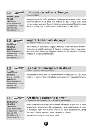 31
L’Histoire des arbres à Bourges
Roland NARBOUX
Mercredi 7 février
18h à 20h
Lieu : Bourges
Maison des associations
Salle à demander à l'accueil
Adhérents : 13 €
Non adhérents : 16 €
Bourges est une cité où les arbres se comptent par dizaines de milliers, dans
une ville très minérale. Mais leur histoire est peu connue, aussi nous
verrons où sont ces arbres. Quels sont les arbres remarquables ? Les polémiques
sur leurs plantations, la politique de l’arbre au XXe et XXIe siècle.
R.01
Yoga 3 : Le bestiaire du yoga
Annie ROUX - Professeur de yoga
Jeudi 8 février
18h à 19h30
Lieu : Bourges
Maison des associations
Salle à demander à l'accueil
Adhérents : 10 €
Non adhérents : 13 €
De nombreuses postures de yoga portent des noms d’animaux (mammi-
fères, oiseaux, reptiles, poissons,..). Nous en ferons une liste et nous explo-
rerons certaines de ces postures pour en découvrir les bienfaits. Venir avec
un tapis et une tenue confortable.
B.08 NOUVEAU
Les plantes sauvages comestibles
Fréderic THELINGE - Animateur nature
Lundi 12 février
19h à 20h30
(2 séances : puis 19/02)
Lieu : Bourges
Maison des associations
Salle à demander à l'accueil
Adhérents : 18€
Non adhérents : 21 €
Promenade virtuelle dans un de nos chemins de campagne où nous nous
arrêtons et où nous découvrons la consommation des ”mauvaises herbes”.
E.05 NOUVEAU
NOUVEAU
Art floral : couronne d'hiver
Catherine JOYAUX CORSELLI – Fleuriste d’évènements
Mardi 13 février
15h à 16h30
Lieu : Bourges
Maison des associations
Salle à demander à l'accueil
Adhérents : 37 €
Non adhérents : 42 €
(dont fournitures 25 €)
Venez créer votre bouquet ! Sur un thème différent à chaque fois, et selon
le rythme des saisons et des fêtes, vous pourrez apprendre les tours de main
et astuces de notre métier. Nous fournissons fleurs et accessoires, venez
juste avec tabliers, sécateurs, pince coupante et ciseaux.
Aucune inscription ne sera prise le jour même.
A.03 NOUVEAU
 
