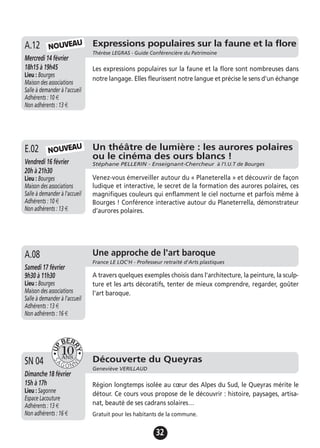 32
Un théâtre de lumière : les aurores polaires
ou le cinéma des ours blancs !
Stéphane PELLERIN - Enseignant-Chercheur à l’I.U.T de BourgesVendredi 16 février
20h à 21h30
Lieu : Bourges
Maison des associations
Salle à demander à l'accueil
Adhérents : 10 €
Non adhérents : 13 €
Venez-vous émerveiller autour du « Planeterella » et découvrir de façon
ludique et interactive, le secret de la formation des aurores polaires, ces
magnifiques couleurs qui enflamment le ciel nocturne et parfois même à
Bourges ! Conférence interactive autour du Planeterrella, démonstrateur
d’aurores polaires.
E.02
Expressions populaires sur la faune et la flore
Thérèse LEGRAS - Guide Conférencière du Patrimoine
Mercredi 14 février
18h15 à 19h45
Lieu : Bourges
Maison des associations
Salle à demander à l'accueil
Adhérents : 10 €
Non adhérents : 13 €
Les expressions populaires sur la faune et la flore sont nombreuses dans
notre langage. Elles fleurissent notre langue et précise le sens d'un échange
A.12
Jeudi 19 novembre
17h à 19h
Lieu : Bourges
Maison des associations -
Salle à demander à l'accueil
Adhérents : 12 €
Non adhérents : 15 €
A travers quelques exemples choisis dans l'architecture, la peinture, la sculp-
ture et les arts décoratifs, tenter de mieux comprendre, regarder, goûter
l'art baroque.
A.13 Une approche de l'art baroque
France LE LOC'H - Professeur retraité d'Arts plastiques
Samedi 17 février
9h30 à 11h30
Lieu : Bourges
Maison des associations
Salle à demander à l'accueil
Adhérents : 13 €
Non adhérents : 16 €
A.08
NOUVEAU
NOUVEAU
Découverte du Queyras
Geneviève VERILLAUD
Dimanche 18 février
15h à 17h
Lieu : Sagonne
Espace Lacouture
Adhérents : 13 €
Non adhérents : 16 €
Région longtemps isolée au cœur des Alpes du Sud, le Queyras mérite le
détour. Ce cours vous propose de le découvrir : histoire, paysages, artisa-
nat, beauté de ses cadrans solaires…
Gratuit pour les habitants de la commune.
SN 04
 