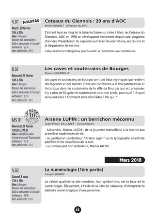 33
Coteaux du Giennois : 20 ans d’AOC
Benoit ROUMET - Directeur du BIVC
Mardi 20 février
19h à 21h
Lieu : Bourges
Maison des associations
Salle à demander à l'accueil
Adhérents : 22 €
Non adhérents : 25 €
S’étirant tout au long de la Loire de Cosne sur Loire à Gien, les Coteaux du
Giennois, AOC en 1998 se développent fortement depuis une vingtaine
d’années. Présentation du vignoble au travers de son histoire, ses terroirs et
la dégustation de ses vins.
L'abus d'alcool est dangereux pour la santé. A consommer avec modération.
V.01 NOUVEAU
Arsène LUPIN : un berrichon méconnu
Jean-Pierre SAULNIER - Universitaire
Mercredi 21 février
19h30 à 21h30
Lieu : Menetou-Salon
Centre d’Accueil Touristique
Adhérents : 13 €
Non adhérents : 16 €
- Alexandre, Marius JACOB : de sa jeunesse marseillaise à la marine aux
premières expériences de vie.
- Le gentleman cambrioleur "Arsène Lupin" ou le typographe anarchiste
pacifiste et les travailleurs de la nuit.
- Le commerçant non sédentaire, Marius JACOB.
MS 01
Les caves et souterrains de Bourges
Roland NARBOUX
Mercredi 21 février
18h à 20h
Lieu : Bourges
Maison des associations
Salle à demander à l'accueil
Adhérents : 13 €
Non adhérents : 16 €
Les caves et souterrains de Bourges sont des lieux mythiques qui recèlent
des légendes et des réalités. C’est une conférence à la fois patrimoniale et
historique dans les souterrains de la ville de Bourges qui est proposée.
Il y a plus de 60 galeries souterraines sous nos pieds, pourquoi ? A quoi
servaient-elles ? Comment sont-elles faites ? Par qui ?
R.02
La numérologie (1ère partie)
François DUBOIS
Samedi 3 mars
15h à 18h
Lieu : Bourges
Maison des associations
Salle à demander à l'accueil
Adhérents : 18 €
Non adhérents : 21 €
La valeur qualitative des nombres, leur symbolisme, est la base de la
numérologie. Elle permet, à l'aide de la date de naissance, d'interpréter la
destinée numérologique d'une personne.
V.02
Mars 2018
 