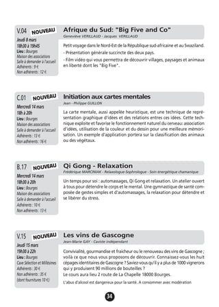 34
Initiation aux cartes mentales
Jean - Philippe GUILLON
Mercredi 14 mars
18h à 20h
Lieu : Bourges
Maison des associations
Salle à demander à l'accueil
Adhérents : 13 €
Non adhérents : 16 €
La carte mentale, aussi appelée heuristique, est une technique de repré-
sentation graphique d'idées et des relations entres ces idées. Cette tech-
nique exploite et favorise le fonctionnement naturel du cerveau: association
d'idées, utilisation de la couleur et du dessin pour une meilleure mémori-
sation. Un exemple d'application portera sur la classification des animaux
ou des végétaux.
C.01
Les vins de Gascogne
Jean-Marie GAY - Caviste indépendant
Jeudi 15 mars
19h30 à 22h
Lieu : Bourges
Cave Sélection et Millésimes
Adhérents : 30 €
Non adhérents : 35 €
(dont fournitures 10 €)
Convivialité, gourmandise et fraicheur ou le renouveau des vins de Gascogne ;
voilà ce que nous vous proposons de découvrir. Connaissez-vous les huit
cépages identitaires de Gascogne ? Saviez-vous qu’il y a plus de 1000 vignerons
qui y produisent 90 millions de bouteilles ?
Le cours aura lieu 2 route de La Chapelle 18000 Bourges.
L'abus d'alcool est dangereux pour la santé. A consommer avec modération
V.15 NOUVEAU
Afrique du Sud: "Big Five and Co"
Geneviève VERILLAUD - Jacques VERILLAUD
Jeudi 8 mars
18h30 à 19h45
Lieu : Bourges
Maison des associations
Salle à demander à l'accueil
Adhérents : 9 €
Non adhérents : 12 €
Petit voyage dans le Nord-Est de la République sud-africaine et au Swaziland.
- Présentation générale succincte des deux pays.
- Film vidéo qui vous permettra de découvrir villages, paysages et animaux
en liberté dont les "Big Five".
V.04 NOUVEAU
NOUVEAU
Qi Gong - Relaxation
Frédérique MARCINIAK - Relaxologue-Sophrologue - Soin énergétique chamanique
Mercredi 14 mars
18h30 à 20h
Lieu : Bourges
Maison des associations
Salle à demander à l'accueil
Adhérents : 10 €
Non adhérents : 13 €
Un temps pour soi : automassages, Qi Gong et relaxation. Un atelier ouvert
à tous pour détendre le corps et le mental. Une gymnastique de santé com-
posée de gestes simples et d'automassages, la relaxation pour détendre et
se libérer du stress.
B.17 NOUVEAU
 