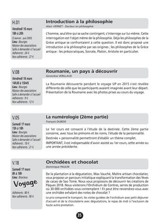 35
Roumanie, un pays à découvrir
Geneviève VERILLAUD
Vendredi 16 mars
14h30 à 15h45
Lieu : Bourges
Maison des associations
Salle à demander à l'accueil
Adhérents : 9 €
Non adhérents : 12 €
La Roumanie découverte pendant le voyage UP en 2015 s’est révélée
différente de celle que les participants avaient imaginée avant leur départ.
Présentation de la Roumanie avec les photos prises au cours du voyage.
V.08
Introduction à la philosophie
Alain VERNET - Docteur en philosophie
Vendredi 16 mars
18h à 20h
(2séances: puis23/03)
Lieu : Bourges
Maison des associations
Salle à demander à l'accueil
Adhérents : 24 €
Non adhérents : 27 €
L’homme, seul être qui se sache contingent, s’interroge sur lui-même. Cette
interrogation est l’objet même de la philosophie. Déjà les philosophes de la
Grèce antique se confrontaient à cette question. Il est donc proposé une
introduction à la philosophie par ses origines ; les philosophes de la Grèce
antique : les présocratiques, Socrate, Platon, Aristote en particulier.
H.01
La numérologie (2ème partie)
François DUBOIS
Samedi 17 mars
15h à 18h
Lieu : Bourges
Maison des associations
Salle à demander à l'accueil
Adhérents : 18 €
Non adhérents : 21 €
Le 1er cours est consacré à l’étude de la destinée. Cette 2ème partie
concerne, avec tous les prénoms et les noms, l’étude de la personnalité.
Destinée + personnalité permettront d’établir un thème complet.
IMPORTANT, il est indispensable d’avoir assisté au 1er cours, cette année ou
une année précédente.
V.05
Orchidées et chocolat
Dominique PAULIN
Samedi 17 mars
8h à 18h
Lieu : Bracieux
Adhérents : 80 €
Non adhérents : 90 €
De la plantation à la dégustation, Max Vauché, Maître artisan chocolatier,
vous propose un parcours initiatique expliquant la transformation des fèves
de cacao de Sao Tomé. Nous vous proposons de découvrir les créations de
Pâques 2018. Nous visiterons l’Orchidium de Contres, serres de production
où 30 000 orchidées vous contemplent ! Et peut être reviendrez-vous avec
une orchidée exhalant des notes de chocolat ?
Le prix comprend le transport, les visites guidées de l’orchidium avec petit déjeuner
d’accueil et de la chocolaterie avec dégustations, le repas de midi à l'exclusion de
toute autre prestation.
V.18
VoyageVoyage
 