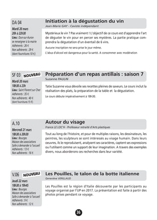 36
Préparation d'un repas antillais : saison 7
Suzanne PAULIN
Mardi 20 mars
18h30 à 23h
Lieu : Saint Florent sur Cher
Adhérents : 35 €
Non adhérents : 40 €
(dont fournitures 15 €)
Tatie Suzanne vous dévoile ses recettes pleines de saveurs. Le cours inclut la
réalisation des plats, la préparation de la table et la dégustation.
Le cours débute impérativement à 18h30.
SF 03 NOUVEAU
Initiation à la dégustation du vin
Jean-Marie GAY - Caviste indépendant
Mardi 20 mars
20h à 22h30
Lieu : Dun-sur-Auron
se renseigner à la mairie
Adhérents : 26 €
Non adhérents : 29 €
(dont fournitures 10 €)
Mystérieux le vin ? Pas vraiment ! L'objectif de ce cours est d'apprendre l'art
de déguster le vin pour en percer ses mystères. La partie pratique com-
prendra la dégustation d'un éventail de 6 vins.
Aucune inscription ne sera prise le jour même.
L'abus d'alcool est dangereux pour la santé. A consommer avec modération
DA 04
Autour du visage
France LE LOC'H - Professeur retraité d’Arts plastiques
Mercredi 21 mars
18h30 à 20h30
Lieu : Bourges
Maison des associations
Salle à demander à l'accueil
Adhérents : 13 €
Non adhérents : 16 €
Tout au long de l'histoire, et pour de multiples raisons, les dessinateurs, les
peintres, les sculpteurs se sont intéressés au visage humain. Dans leurs
oeuvres, ils le reproduisent, analysent ses caractères, captent ses expressions
ou l'utilisent comme un support de leur imagination. A travers des exemples
divers, nous aborderons ces recherches dans leur variété.
A.10
Les Pouilles, le talon de la botte italienne
Geneviève VERILLAUD
Jeudi 22 mars
18h30 à 19h45
Lieu : Bourges
Maison des associations
Salle à demander à l'accueil
Adhérents : 9 €
Non adhérents : 12 €
Les Pouilles est la région d’Italie découverte par les participants au
voyage organisé par l’UP en 2017. La présentation est faite à partir des
photos prises pendant ce voyage.
V.06 NOUVEAU
 