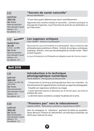 38
"Secrets de santé naturelle"
Bernard BOURGOIN
Jeudi 29 mars
18h30 à 20h
Lieu : Bourges
Maison des associations
Salle à demander à l'accueil
Adhérents : 10 €
Non adhérents : 13 €
"Il vaut mieux guérir bêtement que mourir scientifiquement" ...
Apprendre des recettes simples et naturelles : comment pratiquer le
drainage de l'organisme, ce qu'il faut faire du point de vue alimentaire, ce
qu'il faut éviter…
B.05
Introduction à la technique
photographique numérique
Axelle REBOUX - Photographe professionnelle
Jeudi 5 avril
18h30 à 20h
(5 séances : puis 12/04, 17/05,
24/05 et 07/06)
Lieu : Bourges
Maison des associations
Salle à demander à l'accueil
Adhérents : 45 €
Non adhérents : 50 €
- Comprendre la technique photographique dans son ensemble : du
fonctionnement de l'appareil photo numérique au regard du photographe.
- Travailler son regard pour améliorer ses images.
- L’avant-dernière séance se déroulera sur le terrain pour une mise en
pratique des cours.
- La dernière séance consistera à analyser les photos de la sortie.
S.05
Les sagesses antiques
Alain VERNET - Docteur en philosophie
Vendredi 30 mars
18h à 20h
(2 séances : puis 20/04)
Lieu : Bourges
Maison des associations
Salle à demander à l'accueil
Adhérents : 24 €
Non adhérents : 27 €
Poursuite du cours d’initiation à la philosophie. Nous traiterons des
philosophes grecs postérieurs à Platon : Aristote, les cyniques, cyrénaïques,
sceptiques, stoïciens ; ainsi que des philosophes du monde romain : Plotin
et Saint Augustin.
Le cours d'introduction à la Philosophie est obligatoire avant de s'inscrire à celui-ci
H.02 NOUVEAU
"Premiers pas" vers le reboutement
Isabelle CARCEL - Rebouteuse, praticienne magnétisme et NERTI
Lundi 9 avril
18h30 à 20h
Lieu : Bourges
Maison des associations
Salle à demander à l'accueil
Adhérents : 10 €
Non adhérents : 13 €
Dans les campagnes, le "rebouteux" guérissait les bobos du quotidien.
Venez découvrir l'histoire du reboutement, ses techniques ancestrales, ses
efforts pour atténuer les maux.
B.04
Avril 2018
 