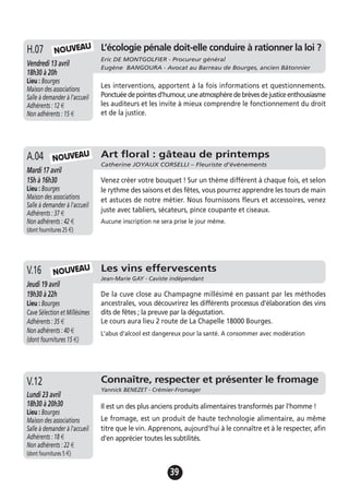 39
Art floral : gâteau de printemps
Catherine JOYAUX CORSELLI – Fleuriste d’évènements
Mardi 17 avril
15h à 16h30
Lieu : Bourges
Maison des associations
Salle à demander à l'accueil
Adhérents : 37 €
Non adhérents : 42 €
(dont fournitures 25 €)
Venez créer votre bouquet ! Sur un thème différent à chaque fois, et selon
le rythme des saisons et des fêtes, vous pourrez apprendre les tours de main
et astuces de notre métier. Nous fournissons fleurs et accessoires, venez
juste avec tabliers, sécateurs, pince coupante et ciseaux.
Aucune inscription ne sera prise le jour même.
A.04 NOUVEAU
Les vins effervescents
Jean-Marie GAY - Caviste indépendant
Jeudi 19 avril
19h30 à 22h
Lieu : Bourges
Cave Sélection et Millésimes
Adhérents : 35 €
Non adhérents : 40 €
(dont fournitures 15 €)
De la cuve close au Champagne millésimé en passant par les méthodes
ancestrales, vous découvrirez les différents processus d’élaboration des vins
dits de fêtes ; la preuve par la dégustation.
Le cours aura lieu 2 route de La Chapelle 18000 Bourges.
L'abus d'alcool est dangereux pour la santé. A consommer avec modération
V.16 NOUVEAU
L’écologie pénale doit-elle conduire à rationner la loi ?
Eric DE MONTGOLFIER - Procureur général
Eugène BANGOURA - Avocat au Barreau de Bourges, ancien Bâtonnier
Vendredi 13 avril
18h30 à 20h
Lieu : Bourges
Maison des associations
Salle à demander à l'accueil
Adhérents : 12 €
Non adhérents : 15 €
Les interventions, apportent à la fois informations et questionnements.
Ponctuéedepointesd'humour,uneatmosphèredebrèvesdejusticeenthousiasme
les auditeurs et les invite à mieux comprendre le fonctionnement du droit
et de la justice.
H.07 NOUVEAU
Connaître, respecter et présenter le fromage
Yannick BENEZET - Crémier-Fromager
Lundi 23 avril
18h30 à 20h30
Lieu : Bourges
Maison des associations
Salle à demander à l'accueil
Adhérents : 18 €
Non adhérents : 22 €
(dont fournitures 5 €)
Il est un des plus anciens produits alimentaires transformés par l'homme !
Le fromage, est un produit de haute technologie alimentaire, au même
titre que le vin. Apprenons, aujourd'hui à le connaître et à le respecter, afin
d'en apprécier toutes les subtilités.
V.12
 