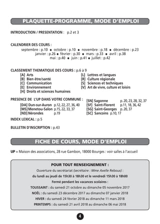 4
PLAQUETTE-PROGRAMME, MODE D’EMPLOI
FICHE DE COURS, MODE D’EMPLOI
INTRODUCTION / PRESENTATION : p.2 et 3
CALENDRIER DES COURS :
septembre : p.10 • octobre : p.10 • novembre : p.18 • décembre : p.23
janvier : p.26 • février : p.30 • mars : p.33 • avril : p.38
mai : p.40 • juin : p.41 • juillet : p.42
CLASSEMENT THEMATIQUE DES COURS : p.6 à 9
PRESENCE DE L’UP DANS VOTRE COMMUNE :
INDEX LEXICAL : p.5
BULLETIN D’INSCRIPTION : p.43
UP = Maison des associations, 28 rue Gambon, 18000 Bourges : voir salles à l’accueil
[A] Arts
[B] Bien être/santé
[C] Communication
[E] Environnement
[H] Droits et sciences humaines
[L] Lettres et langues
[R] Culture régionale
[S] Sciences et techniques
[V] Art de vivre, culture et loisirs
[DA] Dun-sur-Auron p.12,22,27,36,40
[MS]Menetou-Salon p.15,22,33,37
[ND] Nérondes p.19
[SN] Sagonne p.20,23,28,32,37
[SF] Saint-Florent p.11,18,36,42
[SG] Saint-Georges p.20,37
[SC] Sancoins p.10,17
POUR TOUT RENSEIGNEMENT :
Ouverture du secrétariat (secrétaire : Mme Axelle Reboux) :
du lundi au jeudi de 15h30 à 18h30 et le vendredi 15h30 à 18h00
Fermé pendant les vacances scolaires :
TOUSSAINT : du samedi 21 octobre au dimanche 05 novembre 2017
NOËL : du samedi 23 décembre 2017 au dimanche 07 janvier 2018
HIVER : du samedi 24 février 2018 au dimanche 11 mars 2018
PRINTEMPS : du samedi 21 avril 2018 au dimanche 06 mai 2018
 