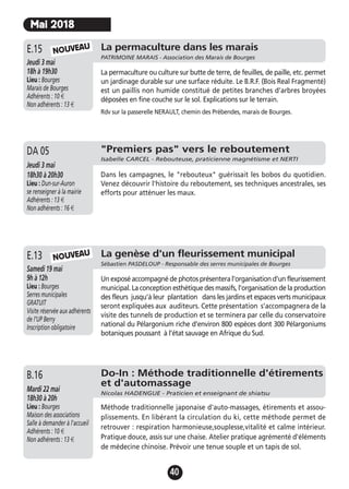 40
La permaculture dans les marais
PATRIMOINE MARAIS - Association des Marais de Bourges
Jeudi 3 mai
18h à 19h30
Lieu : Bourges
Marais de Bourges
Adhérents : 10 €
Non adhérents : 13 €
La permaculture ou culture sur butte de terre, de feuilles, de paille, etc. permet
un jardinage durable sur une surface réduite. Le B.R.F. (Bois Real Fragmenté)
est un paillis non humide constitué de petites branches d’arbres broyées
déposées en fine couche sur le sol. Explications sur le terrain.
Rdv sur la passerelle NERAULT, chemin des Prébendes, marais de Bourges.
E.15 NOUVEAU
Mai 2018
"Premiers pas" vers le reboutement
Isabelle CARCEL - Rebouteuse, praticienne magnétisme et NERTI
Jeudi 3 mai
18h30 à 20h30
Lieu : Dun-sur-Auron
se renseigner à la mairie
Adhérents : 13 €
Non adhérents : 16 €
Dans les campagnes, le "rebouteux" guérissait les bobos du quotidien.
Venez découvrir l'histoire du reboutement, ses techniques ancestrales, ses
efforts pour atténuer les maux.
DA 05
La genèse d'un fleurissement municipal
Sébastien PASDELOUP - Responsable des serres municipales de Bourges
Samedi 19 mai
9h à 12h
Lieu : Bourges
Serres municipales
GRATUIT
Visite réservée aux adhérents
de l’UP Berry
Inscription obligatoire
Un exposé accompagné de photos présentera l’organisation d’un fleurissement
municipal. La conception esthétique des massifs, l’organisation de la production
des fleurs jusqu'à leur plantation dans les jardins et espaces verts municipaux
seront expliquées aux auditeurs. Cette présentation s’accompagnera de la
visite des tunnels de production et se terminera par celle du conservatoire
national du Pélargonium riche d’environ 800 espèces dont 300 Pélargoniums
botaniques poussant à l’état sauvage en Afrique du Sud.
E.13 NOUVEAU
Do-In : Méthode traditionnelle d'étirements
et d'automassage
Nicolas HADENGUE - Praticien et enseignant de shiatsu
Mardi 22 mai
18h30 à 20h
Lieu : Bourges
Maison des associations
Salle à demander à l'accueil
Adhérents : 10 €
Non adhérents : 13 €
Méthode traditionnelle japonaise d'auto-massages, étirements et assou-
plissements. En libérant la circulation du ki, cette méthode permet de
retrouver : respiration harmonieuse,souplesse,vitalité et calme intérieur.
Pratique douce, assis sur une chaise. Atelier pratique agrémenté d'éléments
de médecine chinoise. Prévoir une tenue souple et un tapis de sol.
B.16
 