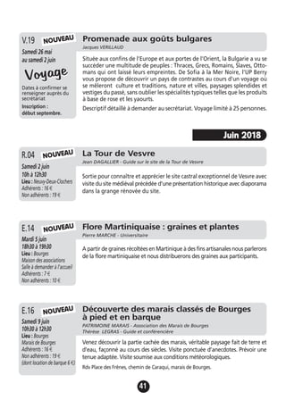 41
Promenade aux goûts bulgares
Jacques VERILLAUD
Samedi 26 mai
au samedi 2 juin
Dates à confirmer se
renseigner auprès du
secrétariat
Inscription :
début septembre.
Située aux confins de l’Europe et aux portes de l’Orient, la Bulgarie a vu se
succéder une multitude de peuples : Thraces, Grecs, Romains, Slaves, Otto-
mans qui ont laissé leurs empreintes. De Sofia à la Mer Noire, l’UP Berry
vous propose de découvrir un pays de contrastes au cours d’un voyage où
se mêleront culture et traditions, nature et villes, paysages splendides et
vestiges du passé, sans oublier les spécialités typiques telles que les produits
à base de rose et les yaourts.
Descriptif détaillé à demander au secrétariat. Voyage limité à 25 personnes.
V.19
VoyageVoyage
NOUVEAU
Flore Martiniquaise : graines et plantes
Pierre MARCHE - Universitaire
Mardi 5 juin
18h30 à 19h30
Lieu : Bourges
Maison des associations
Salle à demander à l'accueil
Adhérents : 7 €
Non adhérents : 10 €
A partir de graines récoltées en Martinique à des fins artisanales nous parlerons
de la flore martiniquaise et nous distribuerons des graines aux participants.
E.14
La Tour de Vesvre
Jean DAGALLIER - Guide sur le site de la Tour de Vesvre
Samedi 2 juin
10h à 12h30
Lieu : Neuvy-Deux-Clochers
Adhérents : 16 €
Non adhérents : 19 €
Sortie pour connaître et apprécier le site castral exceptionnel de Vesvre avec
visite du site médiéval précédée d'une présentation historique avec diaporama
dans la grange rénovée du site.
R.04 NOUVEAU
NOUVEAU
Découverte des marais classés de Bourges
à pied et en barque
PATRIMOINE MARAIS - Association des Marais de Bourges
Thérèse LEGRAS - Guide et conférencière
Samedi 9 juin
10h30 à 12h30
Lieu : Bourges
Marais de Bourges
Adhérents : 16 €
Non adhérents : 19 €
(dont location de barque 6 €)
Venez découvrir la partie cachée des marais, véritable paysage fait de terre et
d’eau, façonné au cours des siècles. Visite ponctuée d’anecdotes. Prévoir une
tenue adaptée. Visite soumise aux conditions météorologiques.
Rdv Place des Frênes, chemin de Caraqui, marais de Bourges.
E.16 NOUVEAU
Juin 2018
 