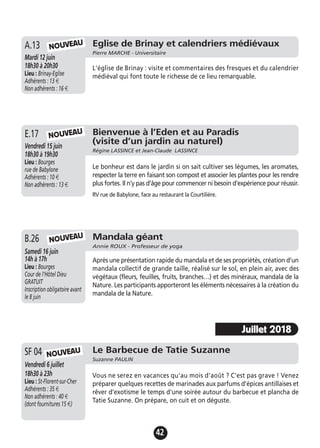 42
Eglise de Brinay et calendriers médiévaux
Pierre MARCHE - Universitaire
Mardi 12 juin
18h30 à 20h30
Lieu : Brinay-Eglise
Adhérents : 13 €
Non adhérents : 16 €
L'église de Brinay : visite et commentaires des fresques et du calendrier
médiéval qui font toute le richesse de ce lieu remarquable.
A.13 NOUVEAU
Bienvenue à l’Eden et au Paradis
(visite d’un jardin au naturel)
Régine LASSINCE et Jean-Claude LASSINCE
Vendredi 15 juin
18h30 à 19h30
Lieu : Bourges
rue de Babylone
Adhérents : 10 €
Non adhérents : 13 €
Le bonheur est dans le jardin si on sait cultiver ses légumes, les aromates,
respecter la terre en faisant son compost et associer les plantes pour les rendre
plus fortes. Il n’y pas d’âge pour commencer ni besoin d’expérience pour réussir.
RV rue de Babylone, face au restaurant la Courtilière.
E.17 NOUVEAU
Mandala géant
Annie ROUX - Professeur de yoga
Samedi 16 juin
14h à 17h
Lieu : Bourges
Cour de l’Hôtel Dieu
GRATUIT
Inscription obligatoire avant
le 8 juin
Après une présentation rapide du mandala et de ses propriétés, création d’un
mandala collectif de grande taille, réalisé sur le sol, en plein air, avec des
végétaux (fleurs, feuilles, fruits, branches…) et des minéraux, mandala de la
Nature. Les participants apporteront les éléments nécessaires à la création du
mandala de la Nature.
B.26 NOUVEAU
Le Barbecue de Tatie Suzanne
Suzanne PAULIN
Vendredi 6 juillet
18h30 à 23h
Lieu : St-Florent-sur-Cher
Adhérents : 35 €
Non adhérents : 40 €
(dont fournitures 15 €)
Vous ne serez en vacances qu'au mois d'août ? C'est pas grave ! Venez
préparer quelques recettes de marinades aux parfums d'épices antillaises et
rêver d'exotisme le temps d'une soirée autour du barbecue et plancha de
Tatie Suzanne. On prépare, on cuit et on déguste.
SF 04 NOUVEAU
Juillet 2018
 