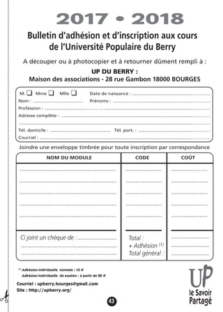 43
NOM DU MODULE CODE COÛT
.................................................................................................................……
........................................................................................................................
........................................................................................................................
........................................................................................................................
........................................................................................................................
............................................................
Joindre une enveloppe timbrée pour toute inscription par correspondance
.........................
.............................................................
.............................................................
........................
........................
........................
(1)
Adhésion individuelle normale : 15 €
Adhésion individuelle de soutien : à partir de 20 €
Courriel : upberry.bourges@gmail.com
Site : http://upberry.org/
le Savoir
Partagé
Ci joint un chèque de : Total :
+ Adhésion (1)
Total général :
M. Mme Mlle Date de naissance : ..............................................…………
Nom : ....................................... Prénoms : .............................................................…………
Profession : ..............................…………. ....................................................................…………
Adresse complète : .....................................................................................................…………
......................................................................................................................................…………
Tél. domicile : ............................................... Tél. port. : .........................................…………
Courriel : ......................................................................................................................…………
2017 • 2018
Bulletin d’adhésion et d’inscription aux cours
de l’Université Populaire du Berry
A découper ou à photocopier et à retourner dûment rempli à :
UP DU BERRY :
Maison des associations - 28 rue Gambon 18000 BOURGES
¡
 