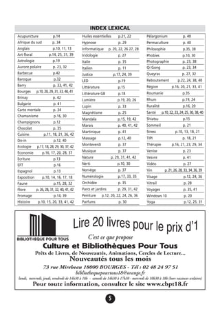 5
Acupuncture p.14
Afrique du sud p. 34
Anglais p.10, 11, 13
Art floral p.14, 25, 31, 39
Astrologie p.19
Aurore polaire p. 23, 32
Barbecue p.42
Baroque p.32
Berry p. 33, 41, 42
Bourges p.10,20,29,31,33,40,41
Brinay p. 42
Bulgarie p. 41
Carte mentale p. 34
Chamanisme p.16, 30
Champignons p.12
Chocolat p. 35
Cuisine p.11, 18, 21, 36, 42
Do-in p.12, 40
Ecologie p.17,18,28,29,30,37,42
Economie p.16, 17, 20, 28, 37
Ecriture p.13
EFT p.16
Espagnol p.13
Exposition p.10, 14, 16, 17, 18
Faune p.15, 28, 32
Flore p.26,28,31,32,40,41,42
Fromage p.14, 39
Histoire p.10, 15, 20, 33, 41, 42
Huiles essentielles p.21, 22
Hypnose p. 29
Informatique p. 20, 22, 26 27, 28
Iridologie p. 27
Italie p. 35
Italien p. 11
Justice p.17, 24, 39
LED p.19
Littérature p.15
Littérature GB p.18
Lumière p.19, 20, 26
Lupin p. 33
Magnétisme p. 25
Mandala p.15, 19, 42
Marais p. 40, 41, 42
Martinique p. 41
Massage p.12, 40
Monteverdi p. 37
Musique p. 37
Nature p. 29, 31, 41, 42
Nerti p.10, 30
Norvège p. 37
Numérologie p.17, 33, 35
Orchidée p. 35
Parcs et jardins p. 29, 31, 42
Peinture p.12, 20, 22, 24, 26, 36
Parfums p. 30
Pélargonium p. 40
Permaculture p. 40
Philosophie p.35, 38
Phobies p.10, 30
Photographie p. 23, 38
Qi Gong p. 23, 34
Queyras p. 27, 32
Reboutement p.22, 24, 38, 40
Région p.16, 20, 21, 33, 41
Roumanie p.35
Rhum p.19, 24
Ruralité p.16, 20
Santé p.10,22,23,24,25,30,38,40
Shiatsu p.15
Sommeil p. 21
Stress p.10, 13, 18, 21
TIPI p. 18, 21
Thérapie p.16, 21, 23, 29, 34
Venise p. 23
Vesvre p. 41
Vidéo p. 27
Vin p.21,26,28,33,34,36,39
Visage p.12, 24, 36
Vitrail p. 28
Voyages p. 35, 41
Windows 10 p. 20
Yoga p.12, 25, 31
INDEX LEXICAL
C’est ce que propose
Culture et Bibliothèques Pour Tous
Prêts de Livres, de Nouveautés, Animations, Cercles de Lecture...
Nouveautés tous les mois
73 rue Mirebeau 18000 BOURGES - Tél : 02 48 24 97 51
bibliothequepourtous18@orange.fr
lundi, mercredi, jeudi, vendredi de 14h30 à 18h - samedi de 14h30 à 17h30 - mercredi de 10h30 à 18h (hors vacances scolaires)
Pour toute information, consulter le site www.cbpt18.fr
 
