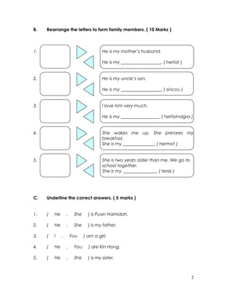 B. Rearrange the letters to form family members. ( 10 Marks )
1. He is my mother’s husband.
He is my __________________. ( herfat )
2. He is my uncle’s son.
He is my __________________. ( sincou )
3. I love him very much.
He is my _________________. ( herfatndgra )
4. She wakes me up. She prerares my
breakfast.
She is my ______________. ( hermot )
5. She is two years older than me. We go to
school together.
She is my _______________. ( tersis )
C. Underline the correct answers. ( 5 marks )
1. ( He , She ) is Puan Hamidah.
2. ( He , She ) is my father.
3. ( I , You ) am a girl.
4. ( He , You ) are Kin Hong.
5. ( He , She ) is my sister.
2
 